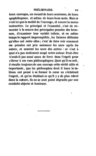 PRÉLIMINAIRE. vu 
leurs outrages, un recueil de leurs sentences, de leurs 
apophthegmes, et même de leurs bons mots. Mais ce 
n'est ici que la moitié de l'ouvrage, et encore la moins 
instructive. Le principal et l'essentiel, c'est de re­monter 
à la source des principales pensées des hom­mes, 
d'examiner leur variété infinie, et en même 
temps le rapport imperceptible, les liaisons délicates 
qu'elles ont entre elles ; c'est*de faire voir comment 
ces pensées ont pris naissance les unes après les 
autres, et souvent les unes des autres : or c'est à 
quoi n'a pas seulement songé notre auteur. Peut-être 
n'avait-il pas aussi assez de force dans l'esprit pour 
s'élever à ces vues philosophiques. Quoi qu'il en soit, 
il résulte toujours de son ouvrage cette vérité utile et 
importante, que les philosophes dont il trace le ta­bleau 
ont pensé à se former le coeur en s'éclairant 
l'esprit, et qu'en étudiant ce qu'il y a de plus relevé 
dans la nature, ils ne se sont point dégradés par une 
conduite abjecte et honteuse. 
 