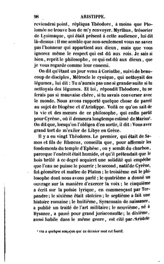 98 ^ ÂMSTIPPE. 
reviendrai point, répliqua Théodore, à moins que Pto-iomée 
ne trouve bon de m'y renvoyer. Myrthus, trésorier 
de Lysimaque, qui était présent à cette audience, lui dit 
là-dessus : Il me semble que non-seulement vous ne savez 
pas l'honneur qui appartient aux dieux, mais que vous 
ignorez même le respect qui est dû aux rois. Je sais si 
bien, reprit le philosophe, ce qui est dû aux dieux, que 
je vous regarde comme leur ennemi. 
On dit qu'étant un jour venu à Corinthe, suivi de beau­coup 
dé disciples, Métrocle le cynique, qui nettoyait des 
légumes, lui dit : Tu n'aurais pas une si grande suite si tu 
nettoyais des légumes. Et toi, répondit Théodore, tu ne 
ferais pas si mauvaise chère, si tu savais converser avec 
le monde. Nous avons rapporté quelque chose de pareil 
au sujet de Diogène et d'Aristippe. Voilà ce qu'on sait de 
la vie et des moeurs de ce philosophe, qui enfin partit 
pour Cyrène, où il demeura longtemps estimé de Marins1. 
On dit que, lorsqu'on l'obligea d'-en sortir, il dit : Vous avez 
grand tort de m'exiler de Libye en Grèce. 
Il y a eu vingt Théodores. Le premier, qui était de Sa-mos 
et fils de Ehoecus, conseilla que, pour affermir les 
fondements du temple•d'Éphèse, on y semât du charbon, 
pareeque l'endroit était humide, et qu'il prétendait que le 
bois* brûlé à ce degré acquiert une solidité qui empêche 
que l'eau ne puisse le pourrir ; le second, natif de Cyrène, 
fut géomètre et maître de Platon ; le troisième est le phi­losophe 
dont nous avons parlé ; le quatrième a donné un 
ouvrage sur la manière d'exercer la voix ; le cinquième 
a écrit sur la poésie lyrique, en commençant par Ter-pandre 
; le sixième était 'stoïcien ; le septième a fait une 
histoire romaine ; le huitième, Syraciisain de .naissance, 
a publié un traité de Fart militaire ; le neuvième, né à 
Bysance, a passé pour grand jurisconsulte; le dixième, 
aussi habile dans le même genre, est cité par/Aristote 
4 i)o a quelque soupçon que ce dernier mol es! fautif. 
 