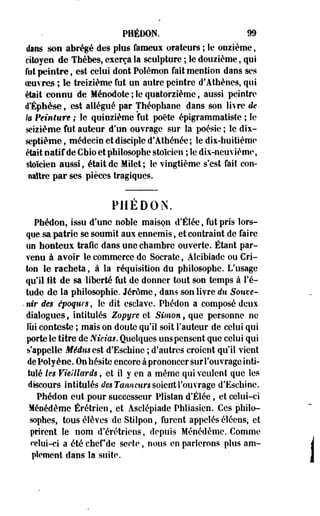 PHÉDON. 99 
dans son abrégé des plus fameux orateurs ; le onzième, 
citoyen de Thèbes, exerça la sculpture ; le douzième, qui 
fut peintre, est celui dont Polémon fait mention dans ses 
oeuvre* ; le treizième fut un autre peintre d'Athènes, qui 
était connu de Ménodote ; le quatorzième, aussi peintre 
d'Éphèse, est allégué par Théopbane dans son livre de 
k Peinture ; le quinzième fut poète épigrammatiste ; le 
seizième fut auteur d'un ouvrage sur la poésie ; le dix-septième 
, médecin et disciple d'Athénée; le dix-huitième 
était natif de Cbio et philosophe stoïcien ; le dix-neuvième, 
stoïcien aussi, était de Milet ; le vingtième s'est fait con­naître 
par ses pièces tragiques. 
PHEDON. 
Phédon, issu d'une noble maison d'Élée, fut pris lors­que 
sa.patrie se soumit aux ennemis, et contraint de faire 
on honteux trafic dans une chambre ouverte. Étant par­venu 
à avoir le commerce de Socrate, Alcibiade ou Cri-ton 
le racheta, à la réquisition du philosophe. L'usage 
qu'il fit de sa liberté fut de donner tout son temps à l'é­tude 
de la philosophie. Jérôme, dans son livre du Souve- 
• nir des époques , îc dit esclave. Phédon a composé deux 
dialogues, intitulés Zopyre et Simon, que personne ne 
lui conteste ; mais on doute qu'il soit Fauteur de celui qui 
porte le titre de Nicias. Quelques uns pensent que celui qui 
s'appelle Médus est d'Eschine ; d'autres croient qu'il vient 
de Polyène. On hésite encore à prononcer sur l'ouvrage inti­tulé 
kg Vieillards, et il y en a même qui veulent que les 
discours intitulés </es Tanneur* soient l'ouvrage d'Eschine. 
Phédon eut pour successeur Plistan d'Élée, et celui-ci 
Ménédème Érétrien, et Asclépiade Phliasien. Ces philo­sophes, 
tous élèves de Stilpon, furent appelés éléens, et 
prirent le nom d'érétriens, depuis Ménédème. Comme 
celui-ci a été chef de secte, nous en parlerons plus am­plement 
dans la suite. 
 