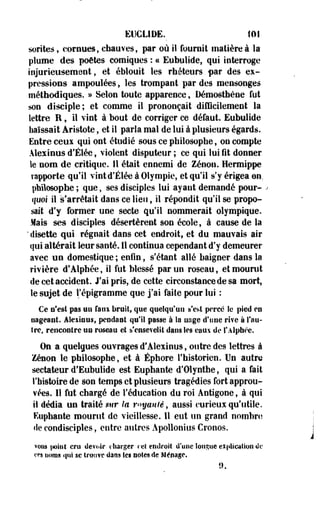EUGL1DE._ 101 
sorites, cornues, chauves, par où il fournit matière à la 
plume des poètes comiques : ce Eubulide, qui interroge 
injurieusemeot, et éblouit les rhéteurs par des ex­pressions 
ampoulées, les trompant par des mensonges 
méthodiques. » Selon toute apparence, Démostfaène fut 
son disciple; et comme il prononçait difficilement la 
lettre R, il vint à bout de corriger ce défaut. Eubulide 
haïssait Âristote, et il parla mal de lui à plusieurs égards. 
Entre ceux qui ont étudié sous ce philosophe, on compte 
Alexinus d'Élée, violent disputeur ; ce qui lui fit donner 
le nom de critique. Il était ennemi de Zenon. Hermippe 
rapporte qu'il vint d'Élée à Olympie, et qu'il s'y érigea en. 
philosophe ; que, ses disciples lui ayant, demandé pour- . 
quoi il s'arrêtait dans ce lieu, il répondit qu'il se propo­sait 
d'y former une secte qu'il nommerait olympique. 
Mais ses disciples désertèrent son école, à cause de la 
' disette qui régnait dans cet endroit, et du mauvais air 
qui altérait leur santé. Il continua cependant d'y demeurer 
avec un domestique ; enfin, s'étant allé baigner dans la 
rivière d'Alphée, il fut blessé par un roseau, et mourut 
de cet accident. J'ai pris, de cette circonstance de sa mort, 
le sujet de l'épigramme que j'ai faite pour lui : 
Ce n'est pas nu faux bruit» que quelqu'un s'est percé le pied en 
nageant. Alexinus, pendant qu'il passe à îa nage d'une rive à l'au­tre, 
rencontre un roseau et s'ensevelit dans les eaux de l'Alphee. 
On a quelques ouvrages d'Alexinus, outre des lettres à 
Zenon le philosophe, et à Éphore l'historien. Un autre 
sectateur d'Eubulide est Euphante d'Olynthe, qui a fait 
l'histoire de son temps et plusieurs tragédies fort approu­vées. 
Il fut chargé de l'éducation du roi Ântigone, à qui 
il dédia un traité sur la rayante, aussi curieux qu'utile. 
Euphante mourut de vieillesse. 11 eut un grand nombre 
de condisciples, entre autres Apollonius Cronos. 
voiis point cru devoir charger ce! endroit d'une longue explication de 
ces noms qui se trouve dans les notes de Ménage. 
9. 
 