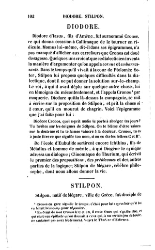 102 DIODOKE. STILPON. 
DIODORE. 
Diodore d'Iasus, fils d'Amène, fut surnommé Cronos, 
re qui donna occasion à Callimaque de le tourner en ri­dicule. 
Momus lui-même, dit-il dans ses épigrammes, n'a 
pas manqué d'afficher aux carrefours que Crooos est doué 
desagesse. Quelques uns croient que ce dialecticien inventa 
la manière d'argumenter qu'on appela cornue et embarras­sante. 
Dans le temps qu'il vivait à la cour de Ptolomée So-ter, 
Stilpon lui proposa quelques difficultés dans la dia­lectique, 
dont il ne put donner la solution sur-le-champ. 
Le roi, à qui il avait dépîu sur quelque autre chose, lui 
en témoigna du mécontentement, et l'appela Cronos1 par 
moquerie. Diodore quitta là-dessus la compagnie, se mit 
à écrire sur la proposition de Stilpon , et prit la chose si ' 
à coeur, qu'il en mourut de chagrin. Voici l'épigrammc 
que j'ai faite pour lui : 
Diodore Crooos, quel esprit malin te portée abréger les jours? 
Tu hésites sur les énigmes de Stifpon. On le blâme d'être faincu 
sur la doctrine et tu le laisses vaincre à la douleur. Crooos, lu es 
a juste titre ce que signifie Ion nom, si on en ôte les lettres C et R1. 
De l'école d'Eubulide sortirent encore lchthias, fils de 
Métallus et homme de mérite, à qui Diogéne le cynique 
adressa un dialogue ; Clinomaque de Thurium, qui écrivit 
le premier des proposition*, des prêdicames et des. autres 
parties de la logique ; Stilpon de Mégare, célèbre philo­sophe 
, dont nous allons donner la vie. 
STILPON. 
Stilpon, natif de Mégare, ville de Grèce, fut disciple de 
« Crouos en grec signiîid îe temps ; c'était pour lui icproihcr qu'il lu» 
ni fallait bi'aucuiip pour résoudre. 
a En ôiaut du mol Crouos Se € cl Ï'R, il re>tc Ouos <|iii s?gikiîic âne, et 
qui était nue èpitîiète qu'on donnait à ceux qw, à un rerlain jeu de boule 
ne «alitaient pas a«ez lÔRèrrment. Voyn Se Thrétor «"Estient-e. 
 