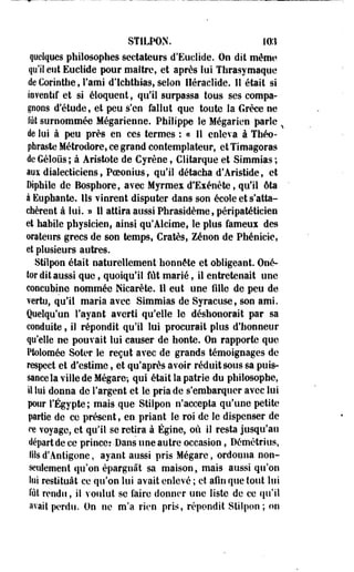 STILPON. IO:i 
quelques philosophes sectateurs d'Euclide. Ou dit même 
qu'il eut Euelide pour maître, et après lui Thrasymaquc 
de Corinthe, l'ami d'Ichthias, selon Héraclide. II était si 
inventif et si éloquent, qu'il surpassa tous ses compa­gnons 
d'étude, et peu s'en fallut que toute la Grèce ne 
fût surnommée Mégarienne. Philippe le Mégarien parle % 
de lui à peu près en ces termes : « Il enleva à Théo-pfaraste 
Métrodore, ce grand contemplateur, et Timagoras 
de Géloiis ; à Aristote de Cyrène, CSitarque et Simmias ; 
aux dialecticiens, Poeonius, qu'il détacha d'Aristide, et 
Diphile de Bosphore, avec Myrmex d'Exénète, qu'il ôta 
à Euphante. Ils vinrent disputer dans son école et s'atta­chèrent 
à lui. » Il attira aussi Phrasidème, péripatéticien 
et habile physicien, ainsi qu'Aleime, le plus fameux des 
orateurs grecs de son temps, Cratès, Zenon de Phénicie, 
et plusieurs autres. 
Stilpon était naturellement honnête et obligeant. Oné-tordit 
aussi que, quoiqu'il fût marié, il entretenait une 
concubine nommée Mcarète. Il eut une fille de peu de 
vertu, qu'il maria avec Simmias de Syracuse, son ami. 
Quelqu'un l'ayant averti qu'elle le déshonorait par sa 
conduite, il répondit qu'il lui procurait plus d'honneur 
qu'elle ne pouvait lui causer de honte. On rapporte que 
Ptolomée Soter le reçut avec de grands témoignages de 
respect et d'estime, et qu'après avoir réduit sous sa puis­sance 
la ville de Mégare-, qui était la patrie du philosophe, 
il lui donna de l'argent et le pria de s'embarquer avec lui 
pour l'Egypte; mais que Stilpon n'accepta qu'une petite 
partie de ce présent, en priant le roi de le dispenser de 
ce voyage, et qu'il se retira à Égine, où il resta jusqu'au 
départ de ce prince: -Dans une autre occasion, Démétrius, 
lits d'Àntfgone, ayant aussi pris Mégare, ordonna non-seulement 
qu'on épargnât sa maison, mais aussi qu'on 
lui restituât ce qu'on lui avait enlevé ; et afin que tout lui 
fut rendis, il voulut se faire donner une liste de ce qu'il 
avait perdu. On ne m'a rien pris, répondit Stilpon ; on 
 