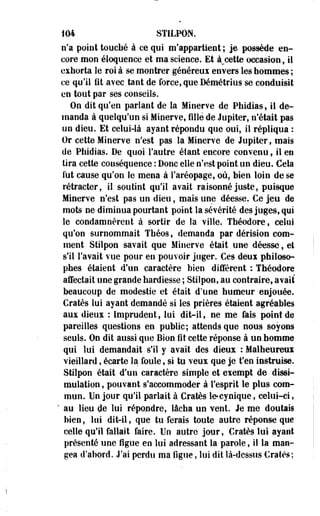 104 STILPON. 
n'a point touché à ce qui m'appartient ; je possède en­core 
mon éloquence et ma science. Et à_cette occasion, il 
exhorta le roi à se montrer généreux envers les hommes ; 
ce qu'il fit avec tant de force, que Démétrius se conduisit 
en tout par ses conseils. 
On dit qu'en parlant de la Minerve de Phidias, il de­manda 
à quelqu'un si Minerve, fille de Jupiter, n'était pas 
un dieu. Et celui4à ayant répondu que oui, il répliqua : 
Or cette Minerve n'est pas la Minerve de Jupiter, mais 
de Phidias. De quoi l'autre étant encore convenu, il en 
tira cette conséquence : Donc elle n'est point un dieu. Cela 
lut cause qu'on le mena à l'aréopage, où, bien loin de se 
rétracter, il soutint qu'il avait raisonné juste, puisque 
Minerve n'est pas un dieu, mais une déesse. Ce jeu de 
mots ne diminua pourtant point la sévérité des juges, qui 
le condamnèrent à sortir de la ville. Théodore, celui 
qu'on surnommait Théos, demanda par dérision com­ment 
Stilpon savait que Minerve était.une déesse, et 
s'il l'avait vue pour en pouvoir juger. Ces deux philoso­phes 
étaient d'un caractère bien différent : Théodore 
affectait une grande hardiesse ; Stilpon, au contraire, avait 
beaucoup de modestie et était d'une humeur enjouée. 
Cratès lui ayant demandé si les prières étaient agréables 
aux dieux : Imprudent, lui dit-il, ne me fais point de 
pareilles questions en public; attends qoe noug soyons 
seuls. On dit aussi que Bion fit cette réponse à un homme 
qui lui demandait s'il y avait des dieux : Malheureux 
vieillard, écarte la foule, si tu veux que je t'en instruise. 
Stilpon était d'un caractère simple et exempt de dissi­mulation 
, pouvant s'accommoder à l'esprit le plus com­mun. 
Un jour qu'il parlait à Cratès le-cynique, celui-ci, 
" au lieu de lui répondre, lâcha un vent. Je me doutais 
bien, lui dit-il, que tu ferais toute autre réponse que 
celle qu'il fallait faire. Un autre jour, Cratès lui ayant 
présenté une figue en lui adressant la parole, il la man­gea 
d'abord. J'ai perdu ma figue, lui dit là-dessus Cratès; 
 