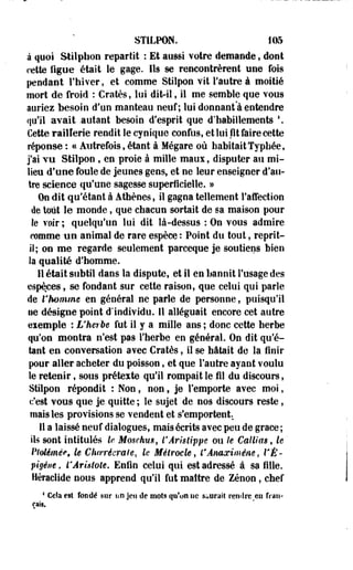STILPON. 105 
à quoi Stilphon repartit : Et aussi votre demande, dont 
cette figue était le gage. Ils se rencontrèrent mie fois 
pendant l'hiver, et comme Stilpon vit l'autre à moitié 
mort de froid : Cratès, lui dit-il, il me semble que vous 
auriez besoin d'un manteau neuf; lui donnant'à entendre 
qu'il avait .autant besoin d'esprit que d'habillements  
Cette raillerie rendit le cynique confus, et lui fit faire cette 
réponse : « Autrefois, étant à Mégare où habitait Typhéef 
j'ai TU Stilpon , en proie à mille maux, disputer au mi­lieu 
d'une foule de jeunes gens, et ne leur enseigner d'au­tre 
science qu'une sagesse superficielle. » 
On dit qu'étant à Athènes, il gagna tellement l'affection 
de tout le monde, que chacun sortait de sa maison pour 
le voir ; quelqu'un lui dit là-dessus : On vous admire 
femme un animal de rare espèce : Point du tout, reprit-if; 
on me regarde seulement parceque je soutiens bien 
la qualité d'homme. 
Il était subtil dans la dispute, et il en bannit l'usage des 
espèces, se fondant sur cette raison, que celui qui parle 
de r homme en géoéral ne parle de personne, puisqu'il 
ue désigne point d'individu. 11 alléguait encore cet autre 
eiemple : L'herbe fut il y a mille ans ; donc cette herbe 
qu'on montra n'est pas l'herbe en général. On dit qu'é­tant 
en conversation avec Cratès, il se hâtait de la finir 
pour aller acheter du poisson, et que l'autre ayant voulu 
le retenir, sous préteste qu'il rompait le fil du discours, 
Stilpon répondit % Non, non, je l'emporte avec moi, 
c'est vous que je quitte ; le sujet ' de nos discours reste, 
mais les provisions se vendent et s'emportent. 
11 a laissé neuf dialogues, mais écrits avec peu de grâce ; 
ils sont intitulés le. Moschm, l'Âristippe ou le Caillas, le' 
Ptdémêe, le Choerécmle, le Mélroele, l'Ânaximéne, VÉ-pigéiie, 
ÏÂristote. Enfin celui qui est adressé à sa fille. 
Héraclide nous apprend qu'il fut maître de Zenon, chef 
1 Cela esî fondé sur un jeu de mois qu'on ne Saurait rendre m fran­çais. 
 