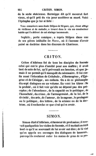 103 CRITON. SIMON. 
de la secte stoïcienne. Hermippe dit qu'il moorot fort 
vieux, et qu'il prit du vin pour accélérer sa mort. Yoici 
l'épitaphe que je lui ai faite : 
Vous connaissez ssos doute Stilpon de Mrgare, qui, étant affligé 
de vieillesse et de maladie, a trouvé daos le vio UD conducteur 
habile qui Ta délivré de cet attelage incommode. 
Sophilc, poëte comique, a repris Stilpoo dans une 
de ses pièces intitulée les Noces, où il l'accuse d'avoir 
puisé sa doctrine dans les discours de Charinus. 
CRITON. 
Criton d'Athènes fut de tous les disciples de Socrate 
celui qui eut le plus d'amitié pour son maître ; il avait 
tant de soin de lui, qu'il prévenait ses besoins, et que ja­mais 
il ne permit qu'il manquât du nécessaire. Il loi con­fia 
aussi l'éducation de Critobule, d'Hermogène, d'Çpi-géne 
et de Ctésippe, ses enfants. -On a de ce philosophe 
dix-sept dialogues en un volume. En voici les titres : De 
la probité, où il fait voir qu'elle ne dépend pas des pré­ceptes; 
de l'abondance, de la capacité ou le politique, de 
. l'honnêteté, du crime, de l'arrangement, de la loi, de la 
divinité, des arts, de l'amour, de la sagesse, le protagorc 
ou le politique , des lettres, de la science ou de la doc­trine, 
où il recherche ce que c'est qu'en avoir. 
SIMON. 
Simon était d'Athènes, et tanneur de profession ; il rece­vait 
quelquefois les visites de Socrate, et il mettait en écrit 
tout ce qu'il se souvenait de lui avoir ouï dire ; de là vint 
qu'on appela ses ouvrages des dialogues de tanneurs, 
parccqu'ils roulaient entre les mains de gens de sa pro- 
 