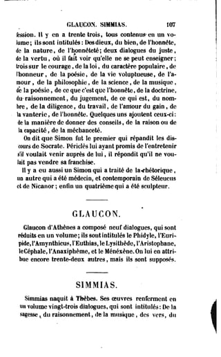 GLAUCON. S1MMIAS. 107 
fession. Il y en a trente trois» tous contenus-en un vo­lume; 
ils sont intitulés : Desdieux, du bien, de l'honnête, 
de la nature, de l'honnêteté; deux dialogues du juste, 
de la vertu, où il fait voir qu'elle ne se peut enseigner ; 
trois sur le courage, de la loi, du caractère populaire, de 
l'honneur, de la poésie, de la vie voluptueuse, de l'a­mour 
, de la philosophie, de la science, de la musique, 
de la poésie, de ce que c'est que l'honnête, de la doctrine, 
du- raisonnement, du jugement, de ce qui est, du nom­bre 
, de la diligence f du travail, de l'amour du gain, de 
la vanterie, de l'honnête. Quelques uns ajoutent ceux-ci: 
de la manière de donner des conseils, de la raison ou de 
la capacité, de la méchanceté. 
0o dit que Simon fut le premier qui répandit les dis­cours 
de Socrate. Périclès lui ayant promis de l'entretenir 
s'il voulait venir auprès de lui, il répondit qu'il ne vou­lait 
pas vendre sa franchise. 
11 y a eu aussi un Simon qui a traité de la «rhétorique, 
ti0 autre qui a été médecin, et contemporain de Séleuctis 
ci de Nicaoor ; enfin un quatrième qui a été sculpteur. 
GLAUCON. 
Glaucon d'Athènes a composé neuf dialogues, qui sont 
réduits en un volume; ils sont intitulés le Phidyle, l'Euri­pide, 
l'Amy nthicus, l'Euthias, le Lysithède, l'Aristophane, 
leCéphale, l'Anaxiphème, et le Ménéxène.On lui en attri­bue 
encore trente-deux autres, mais ils sont supposés. 
SIMMIÂS. 
Simmias naquit à ïhèbes. Ses oeuvres renferment en 
un volume Yingt-trois dialogues, qui sont intitulés: Delà 
sagesse ^ du raisonnement, delà musique, des vers, du 
 
 