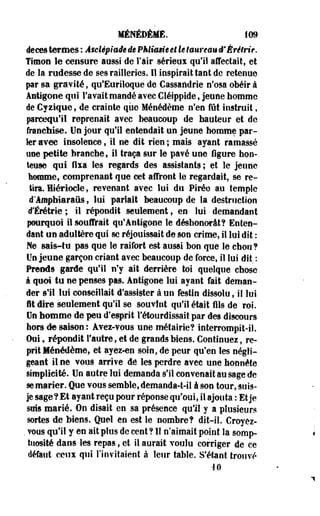 MÉNÉDÈME. iOfl 
ifeces termes : Asclépiaâe de PMimieêt le taureau ê'Èrêlrie. 
Timon le censure aussi de l'air sérieux qu'il affectait, et 
de la rudesse de ses railleries. 11 inspirait tant de retenue 
par sa gravité, qu'Euriloque de Cassandrie n'osa obéir à 
Antigène qui l'avait mandé avec Cléipptde, jeune homme 
de Cyzique, de crainte que Ménédème n'en fût instruit, 
parcequ'H reprenait avec beaucoup de hauteur et de 
franchise. De jour qu'il entendait un jeune homme par­ler 
avec insolence, il ne dit rien ; mais ayant ramassé 
use petite branche, il traça sur le pavé une ligure hon­teuse 
qui fixa les regards des assistants; et le jeune 
homme, comprenant que cet affront le regardait, se re­tira. 
Hiériocle, revenant avec lui du Pirée au temple 
d'âmphiaraus, lui parlait beaucoup de la destruction 
d'Érétrie; il répondit seulement, en lui demandant 
pourquoi il souffrait qu'Antigone le déshonorât? Enten­dant 
un adultère qui se réjouissait de son crime, il lui dit : 
Ne sais-tu pas que le raifort est aussi bon que le chou? 
Un jeune garçon criant avec beaucoup de force, il lui dit : 
Prends garde qu'il n'y ait derrière toi quelque chose 
à quoi tu ne penses pas. Antigone lui ayant fait deman­der 
s'il lui conseillait d'assister à un festin dissolu, il lui 
i t dire seulement qu'il se souvînt qu'il était fils de roi. 
On homme de peu d'esprit l'étourdissait par des discours 
hors de saison: Avei-vous une métairie? interrompit-il. 
Oui f répondit l'autre, et de grands biens. Continuez, re­prit 
Ménédème, et ayez-en soin, de peur qu'en les négli­geant 
il ne vous arrive de les perdre avec une honnête 
simplicité. Un autre lui demanda s'il convenait au sage de 
se marier. Que vous semble, demanda-t-il à son tour, suis-je 
sage ? Et ayant reçu pour réponse qu'oui, il ajouta : Et je 
suis marié. On disait en sa présence qu'il-y a plusieurs 
sortes de biens. Quel en est le nombre? dit-il. Croyez- 
. vous qu'il y en ait plus de cent? 11 n'aimait point la somp­tuosité 
dans les repas, et il aurait voulu corriger de ce 
défaut ceux qui l'invitaient à leur table. S'étant trouvé 
-10 
 