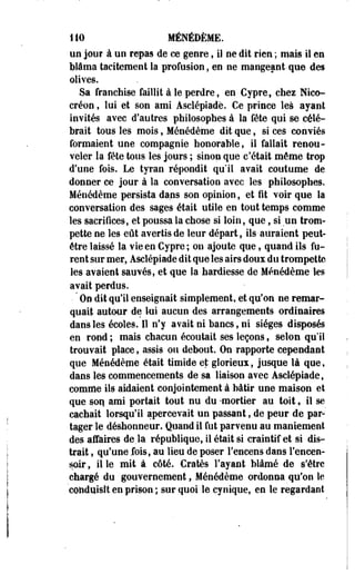110 MÉNÉDÈME. 
un jour à un repas de ce genre, il ne dit rien ; mais il en 
blâma tacitement la profusion, en ne mangeant-que des 
olives. 
Sa franchise faillit à le perdre, en Cypre, chez Nico-créon, 
lui et son ami Asclépiade. Ce prince les ayant 
invités avec d'autres philosophes à la fête qui se célé­brait 
tous les mois, Ménédème dit que, si ces conviés 
formaient une compagnie honorable, il fallait renou­veler 
la fête tous les jours ; sinon que c'était même trop 
d'une fois. Le tyran répondit qu'il avait coutume de 
donner ce jour à la conversation avec les philosophes. 
Ménédème persista dans son opinion, et fit voir que la 
conversation des sages était utile en tout temps comme 
les sacrifices, et poussa la chose si loin, que, si un trom­pette 
ne les eût avertis de leur départ, ils-auraient peut-être 
laissé la vie en Cypre; on ajoute que, quand ils fu­rent 
sur mer, Asclépiade dit que les airs doux du trompette 
les avaient sauvés, et que la hardiesse de Ménédème les 
avait perdus. 
• ' On dit qu'il enseignait simplement, et qu'on ne remar­quait 
autour de lui aucun des arrangements ordinaires 
dans les écoles. Il n'y avait ni bancs, ni sièges disposés 
en rond ; mais chacun écoutait ses leçons, selon qu'il 
trouvait place, assis ou debout. On rapporte cependant 
que Ménédème était timide et glorieux, jusque là que, 
dans les commencements de sa liaison avec Asclépiade, 
comme ils aidaient conjointement à bâtir une maison et 
que son ami portait tout nu du -mortier au toit, il se 
cachait lorsqu'il apercevait un passant, de peur de par­tager 
le déshonneur. Quand il fut parvenu au maniement 
des affaires de.la république, il était si craintif et si dis­trait 
, qu'une fois, au lieu de poser l'encens dans l'encen­soir 
, il le mit à côté. Cratès l'ayant blâmé de s'être 
chargé du gouvernement, Ménédème ordonna qu'on le 
conduisît en prison ; sur quoi le cynique, en le regardant 
 