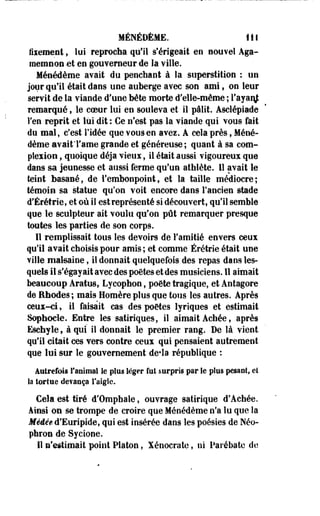 MÉNÉDÈME. IIS 
fiiement, lui reprocha qu'il s'érigeait en nouvel Aga-memnon 
et en gouverneur de la ville. 
Ménédème avait du penchant à la superstition : un 
jour qu'il était dans une auherge avec son ami f on leur 
servit de la viande d'une béte morte d'elle-même ; l'ayanj 
remarqué, le coeur lui en souleva et il pâlit. Asclépiade 
l'en reprit et lui dit : Ce n'est pas la viande qui vous fait 
du mal, c'est ridée que vous en avez. À cela près, Méné­dème 
avaitTame grande et généreuse ; quant à sa com-pîeiion, 
quoique déjà vieux, il était aussi vigoureux que 
dans sa jeunesse et aussi ferme qu'un athlète. Il avait le 
teint basané, de l'embonpoint, et la taille médiocre; 
témoin sa statue qu'on voit encore dans l'ancien stade 
d'Érétrie, et où il est représenté si découvert, qu'il semble 
que le sculpteur ait voulu qu'on pût remarquer presque 
toutes les parties de son corps. 
Il remplissait tous les devoirs de l'amitié envers ceux 
qu'il avait choisis pour amis ; et comme Érétrie était une 
ville malsaine, il donnait quelquefois des repas dans les­quels 
il s'égayait avec des poètes et des musiciens. Il aimait 
beaucoup Aratus, Lycophon, poète tragique, et Antagore 
de Rhodes ; mais Homère plus que tous les autres. Après 
ceux-ci, il faisait cas des poètes lyriques et estimait 
Sophocle. Entre les satiriques, il aimait Achée, après 
Eschyle, à qui il donnait le premier rang. De là vient 
qu'il citait ces vers contre ceux qui pensaient autrement 
que lui sur le gouvernement de*la république : 
Autrefois l'animal le plus léger fut surpris par Se plus pesant, et 
la tortue devança l'aigle. 
Cela est tiré d'Omphale, ouvrage satirique d*Achée. 
Ainsi on se trompe de croire que Ménédème n'a lu que la 
Médée d'Euripide, qui est insérée dans les poésies de Néo-phron 
de Sycione. 
11 n'estimait point Platon, Xénocrate, ni Parébate de 
 