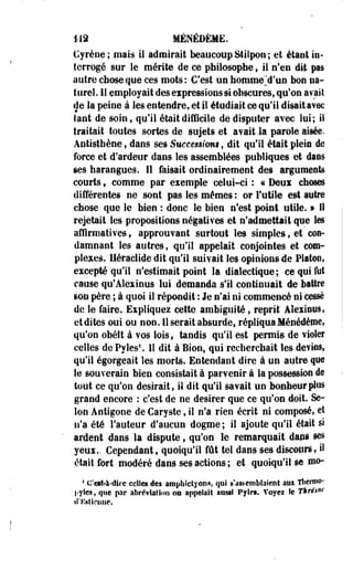 1-12 MÉNÉDÈME. 
Cyrêne ; mais il admirait beaucoup Stilpon ; et étant in-terrogé 
sur le mérite de ce philosophe, il n'en dit pas 
autre-chose que ces mots: C'est un homme jl'uo bon na­turel. 
Il employait des expressions si obscures, qu'on avait 
de la peine à les entendre, et il étudiait ce qu'il disait avec 
tant de soin, qu'il était difficile de disputer avec lui; il 
traitait toutes sortes de sujets et avait la parole aisée. 
Antisthène » dans ses Successions, dit qu'il était plein de 
force et d'ardeur dans les assemblées publiques et daes 
ses harangues. Il faisait ordinairement des arguments 
courts, comme par exemple celui-ci : « Deui choses 
différentes ne sont pas les mêmes : or Futile est autre 
chose que le bien. : donc le bien n'est point utile. » 11 
rejetait les propositions négatives et n'admettait que les 
affirmatives, approuvant surtout les simples, et con­damnant 
les autres, qu'il appelait conjointes et com­plexes. 
Héraclide dit qu'il suivait les opinions de Platon, 
excepté qu'il n'estimait point la dialectique; ce qui M 
cause qu'Alexinus lui demanda s'il continuait de battre 
son père ; à quoi il répondit : le n'ai ni commencé ni cessé 
de le faire. Expliquez cette ambiguïté, reprit AlexiDUS, 
et dites oui ou non. 11 serait absurde, répliqua Ménédème, 
qu'on obétt à vos lois, tandis qu'il est permis de violer 
celles de Pyles U dit à Bion, qui recherchait les devins» 
qu'il égorgeait les morts. Entendant dire à un autre qm 
le souverain bien consistait à parvenir à la possession de 
tout ce qu'on désirait, il dit qu'il savait un bonheur plus 
grand encore : c'est de ne désirer que ce qu'on doit. Se­lon 
Antigone de Caryste, il n'a rien écrit ni composé, et 
n'a été Fauteur d'aucun dogme ; il ajoute qu'il était si 
ardent dans la dispute, qu'on le remarquait dans ses 
yeux.. Cependant, quoiqu'il fût tel dans ses discours, il 
était fort modéré dans ses actions ; et quoiqu'il se mo-i 
C'est-à-dire celles des ampbictyonft, qui s'as^embîaieDt aux Tlien*10* 
l-yles, que par abréviation on appelait aussi Pylrt. Voyez le Thrésor 
d'tistieuue. 
 