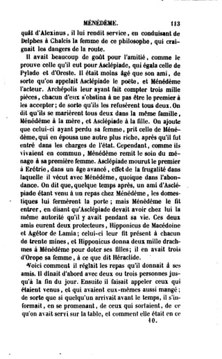 MÉNEDÈME. 113 
quai d'Alexious , il lui rendit service $ en conduisant de 
Delphes à Chalcis la femme de ce philosophe $ qui crai­gnait 
les dangers de la route. 
11 avait beaucoup de goût pour l'amitié, comme le 
prouve celle qu'il eut pour Asdépiade, qui égala celle de 
Pylade et d'Oreste. 11 était moins âgé que son ami, de 
sorte qu'on appelait Asdépiade le poète, et Ménedème 
Facteur. Archépolis leur ayant fait compter trois mille 
pièces, chacun d'eux s'obstina à ne pas être le premier à 
les accepter; de sorte qu'ils les refusèrent tous deui.ûa 
dit qu'ils se marièrent tous deui dans la même famille t 
Ménedème à la mère, et Asdépiade à la fille. On ajoute 
que celui-ci ayant perdu sa femme, prit celle de Méne­dème, 
qui en épousa une autre plus riche, après qu'il fut 
entré dans les charges de Fétat. Cependant, comme ils 
vivaient en commun, Ménedème remit le soin du mé­nage 
à sa première femme. Asdépiade mourut le premier 
à Erétrie, dans un âge avancé t effet de la frugalité dans 
laquelle il vécut avec Ménedème, quoique dans l'abon­dance. 
On dit que, quelque temps après, un ami d*Asdé­piade 
étant venu à un repas chez Ménedème, les domes­tiques 
lui fermèrent la porte ; mais Ménedème le fit 
entrer, en disant qu'Asclépiade devait avoir chez lui la 
même autorité qu'il y avait pendant sa vie. Ces deux 
amis eurent deux protecteurs, Hipponicus de Macédoine 
et Agétor de Lamia ; celui-ci leur fit présent à chacun 
de trente mines, et Hipponicus donna deux mille drach­mes 
à Ménedème pour doter ses filles; il en avait trois 
d'Orope sa femme, à ce que dit Héraclide. 
•Voici comment il réglait les repas qu'il donnait à ses 
amis. 11 dînait d'abord avec deux ou trois personnes jus­qu'à 
la fin du jour. Ensuite il faisait appeler ceux qui 
étaient venus, et qui avaient .eux-mêmes aussi mangé ; 
de sorte que si quelqu'un arrivait avant le temps, il s'in­formait 
, en se promenant, de ceux qui sortaient, de ce 
qu'on avait servi sur la table, et comment elle était en ce 
40. 
 