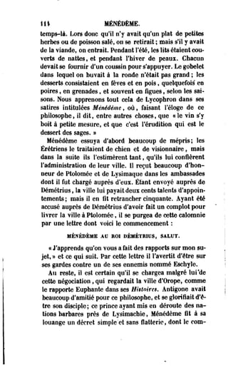 111 MÉNÉDÈME. 
temps-là. Lors donc qu'il n'y avait qu'un plat de petites 
herbes ou de poisson salé, on-se retirait ; mais s'il y avait 
de la viande, on entrait. Pendant l'été, les lits étaient cou­verts 
de nattes, et pendant l'hiver de peaui. Chacun 
devait se fournir d'un coussin pour s'appuyer. Le gobelet 
dans lequel on buvait à la ronde n'était pas grand ; les 
desserts consistaient en fèves et en pois, quelquefois" en 
poires, en grenades, et souvent en figues, 'selon les sai­sons. 
Nous apprenons tout cela de Lycophron dans ses 
satires intitulées Ménédème, où, faisant l'éloge de ce 
philosophe, il dit, entre autres choses, que «le vin s'y 
boii à petite mesure, et que c'est l'érudition qui est le 
dessert des sages. » 
Ménédème essuya d'abord beaucoup de mépris; les 
Érétriens le traitaient de chien et de visionnaire, mais 
dans la suite ils l'estimèrent tant, qu'ils lui confièrent 
l'administration de leur ville. 11 reçut beaucoup d'hon­neur 
de Ptolomée et de Lysimaque dans les ambassades 
dont il fut chargé auprès d'eux. Étant envoyé auprès de 
Démétrius, la ville lui payait deux cents talents d'appoin­tements 
; mais il en fit retraocher cinquante. Ayant été 
accusé auprès de Démétrius d'avoir fait un complot pour 
livrer la ville à Ptolomée, il se purgea de cette calomnie 
par une lettre dont voici le commencement : 
MÉNÉDÈME AU ROI DÉMÉTRIUS, SALUT. 
ce J'apprends qu'on vous a fait des rapports sur mon su­jet, 
» et ce qui suit. Par cette lettre il l'avertit d'être sur 
ses gardes contre un de ses ennemis nommé Eschyle. 
Au reste, il est certain qu'il se chargea malgré lui'de 
cette négociation, qui regardait la ville d'Orope, comme 
le rapporte Euphante dans ses Histoires, Antigone avait 
beaucoup d'amitié pour ce philosophe, et se glorifiait d'ê­tre 
son disciple ; ce prince ayant mis en déroute des na­tions 
barbares près de Lysimachie, Ménédème fit à sa 
louange un décret simple'et sans flatterie, dont le com- 
 