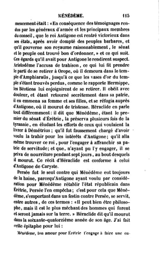 MÉNÉDÈME. 115 
raeiîcement était : «En conséquence des témoignages ren­dus 
par les généraux d'armée et les principaux membres 
do conseil, que le roi Antigone est rentré victorieux dans 
ses états, après avoir dompté des peuples barbares, et 
qu'il gouverne son royaume raisonnablement, le sénat 
et le peuple ont trouvé bon d'ordonner, » et ce qui suit. 
Ces égards qu'il avait pour Antigone le rendirent suspect. 
Âristodème l'accusa de trahison, ce qui lui fit prendre 
le parti de se retirer à Orope, où il demeura dans le tem­ple 
d'Amphiaraûs, jusqu'à ce que les vases d'or du tem­ple 
s'étant trouvés perdus, comme le rapporte Hermippe, 
les Béotiens lui enjoignirent de se retirer. Il obéit avec 
douleur, et étant retourné secrètement dans sa patrie, 
il m emmena sa femme et ses filles, et se réfugia auprès 
d'Antigone, où il mourut de tristesse. Héraclide en parle 
tout différemment : il dit que Ménédème, étant le pre­mier 
du sénat d'Érétrie, la préserva plusieurs fois de la 
tyrannie, en éludant les efforts de ceux qui voulaient la 
livrer à Bémétrius ; qu'il fut faussement chargé d'avoir 
voulu la trahir pour les intérêts d'Antigone ; qu'il alla 
même trouver ce roi f pour l'engager à affranchir sa pa­trie 
de servitude; et que, n'ayant pu l'y engager, il se 
priva de nourriture pendant sept jours, au bout desquels 
il mourut. Ce récit d'Héraclide est conforme à celui 
d'Antigone de Caryste. 
Persée fut le seul contre qui Ménédème eut toujours 
de la haine, parcequ'Antigone ayant voulu par considé­ration 
pour Ménédème rétablir l'état républicain dans 
Érétrie, Persée l'en empêcha ; c'est pour cela que Méné­dème, 
s'emportant dans un festin contre Persée, se servit, 
entre autres, de ces termes : «Il peut bien être philoso­phe, 
mais il est le plus méchant des hommes qui furent 
et seront jamais sur la terre. » Héraclide dit qu'il mourut 
dans la soixante-quatorzième année de son âge. J'ai fait 
cette épitaphe pour lui : 
Mltildèmc, ton pmoiir pour Ëréftie t'engage Is faire une eu- 
 