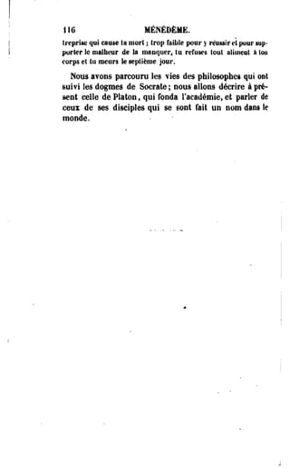 116 MÉNÉDÈMË. 
f reprise qui cause la mort ; trop faillie pour y réussir et pour sup­porter 
le malheur de la manquer, tu refuses tout aliment à loo 
corps et tu meurs le septième jour. 
Nous avons parcouru les vies des philosophes qui ont 
suivi les dogmes de Socrate ; nous allons décrire à pré* 
sent celle de Platon f qui fonda l'académie, et parler de 
ceux de ses disciples qui se sont fait un nom dans le 
monde. 
 