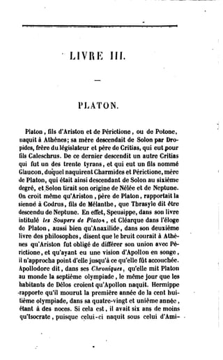 L1VBE III. 
PLATON. 
Platon, fils d'Ariston et de Périctione, ou de Potone, 
naquit à Athènes; sa mère descendait de Solon par Dro-pides, 
frère du législateur et père de Critias, qui eut pour 
fils Calesehras. De ce dernier descendit un autre Critias 
qyi fut un des trente tyrans, et qui eut un fils nommé 
Gtaucon, duquel naquirent Charmides et Périctione, mère 
de Platon, qui était ainsi descendant de Solon au sixième 
degré, et .Solon tirait son origine de Nélée et de Neptune. 
On croit même qufAriston, père de Platon, rapportait la 
sienne à Codrus, fils de Mélanthe, que Tbrasyle dit être 
descendu de Neptune. En effet, Speusippe, dans son livre 
intitulé les Soupers de Piato*, et Cléarque dans l'éloge 
de Platon 9 aussi bien qu'Anaxilide, dans son deuxième 
livre des philosophes, disent que le bruit courait à Athè­nes 
qu'Ariston fut obligé de différer son union avec Pé­rictione 
, et qu'ayant eu une vision d'Apollon en songe, 
il n'approcha point d'elle jusqu'à ce qu'elle fût accouchée. 
Âpollodore dit, dans ses Chroniques, qu'elle mit Platon 
au monde la septième olympiade, le même jour que les 
habitants de Délos croient qu'Apollon naquit. Hermippe 
•rapporte qu'il mourut la première année de la cent hui­tième 
olympiade, dans sa quatre-vingt et unième année, 
étant à des noces. Si cela est, il avait sii ans de moins 
qu'Isocrate, puisque celui-ci naquit sous celui d'Ami- 
 
