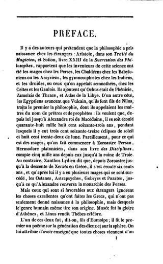 PRÉFACE. 
II y a des auteurs qui prétendent que la philosophie a pris 
naissance chez les étrangers : Aristote, dans son Traité du 
Magicien, et Sotion, livre XXIII de la Succession des Phi­losophes 
, rapportent que les inventeurs de cette science ont 
été les mages chez les Perses, les Chaldéens chez les Babylo­niens 
ou les Assyriens, les gymnosophistes chez les Indiens, 
et les druides, ou ceux qu'on appelait semnolhées, chez les 
Celles et les Gaulois. Ils ajoutent qu'Ochus était de Phénicie, 
ïamolsis de Thrace, et Allas de la Libye. D'un autre côtéy 
les Egyptiens avancent que Vulcain, qu'ils font fils de Nilus,* 
traita le premier la philosophie, dont ils appelaient les maî­tres 
du nom de prêtres et de prophètes : ils veulent que, de­puis 
lui jusqu'à Alexandre roi de Macédoine, il se soit écoulé 
quarante-huit mille huit cent soixante-trois ans, pendant 
lesquels il y eut trois cent soixante-treize éclipses de soleil 
et huit cent trente-deux de lune. Pareillement, pour ce qui 
est des mages, qu'on fait commencer à Zoroastre Persan, 
Hermodore .platonicien, dans son livre des Disciplines, 
compte cinq mille ans depuis eux jusqu'à la ruine de Troie. 
Au contraire, Xanthus Lydien dit que, depuis Zoroaslrejus-qu'à 
la descente de Xerxès en Grèce, il s'est écoulé six cents 
ans, et qu'après lui il y a eu plusieurs mages qui se sont suc­cédé, 
les Ostanes, Astrapsyches, Gobryes et Pazates, jus­qu'à 
ce qu'Alexandre renversa la monarchie des Perses. 
Mais ceux qui sont si favorables aux étrangers ignorent 
les choses excellentes qu'ont faites les Grecs, qui n'ont pas 
seulement donné naissance à la philosophie, mais desquels 
le'genre humain même lire son origine. Musée fut la gloire 
d'Athènes, et Linus rendit Thèbes célèbre. 
L'un de ces deux fut, dit-on, fils cl'Eumolpe ; il lit le pre­mier 
un poème sur la génération des dieux et sur la sphère. On 
lui attribue d'avoir enseigné que toutes choses viennent d'un 
-I 
 
