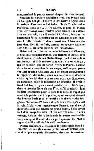 118 PLATON. 
nias, pendant le gouvernement duquel Périclès mourut. 
Antiléon dit, dans son deuiième livre, que Platon était 
du bourg de Collyte ; d'autres le font naître à Égine, dans 
la maison d'un certain Phidiadas, fils de Thaïes, selon 
Phavorio , dans son Histoire diverse, le père de Platon 
ayant été 'envoyé ayec d'autres pour former une colooie 
dans cet endroit, d'où il revint à Athènes, lorsque les 
habitants d'Égine, secourus par les Laeédémoniens, chas­sèrent 
cette colonie. Il donna aussi aux Athéniens des 
jeux dont Dion fit les frais, comme le rapporte Athéno-dore 
dans le huitième livre de ses Promenades. 
Platon eut deux frères nommés Adimante et Glaucon, 
et une soeur nommée Potone, qui fut mère de Speusippe ; 
il eut pour maître de ses études Denys, dont il parle dans 
ses Wvaux, et il fit ses exercices chez Ariston d'Argos, 
maître de lutte, qui lui donna le nom de Platon , à cause 
de la- bonne disposition de son corps; au lieu qu'aupara­vant 
on rappelait Aristoclès, du nom de son aïeul,comme 
le rapporte Alexandre, dans ses Successions; d'autres 
croient qu'on lui donna ce surnom pour son éloquence, 
çu parceque, selon la remarque de Néanthe, il avait le 
front fort large. Il y en a aussi qui disent avec Dicéarque, 
dans le premier livre de ses Fïesf qu'il combattit dans 
les jeux isthmîques pour le prix de la lutte. 11 s'appliqua 
aussi à la peinture et à la poésie, ayant composé d'abord 
des hymnes bachiques, et ensuite des chants et des tra­gédies. 
Timothée d'Athènes dit, dans ses Vies, qu'il avait 
la Yoix faible ; et on rapporte que Socrate, ayant songé 
qui! tenait sur ses' genoux Un jeune cygne, à qui il vint 
tout d'un coup' des ailes, et qui s'envola avec un doux 
ramage, Ariston vint le lendemain lui recommander Pla­ton 
; sur quoi Socrate dit au père que son fils était le 
cygne dont il avait rêvé la nuit précédente. 
Platon commença à enseigner la philosophie dans l'a­cadémie 
, et-ensuite dans un jardin près de Colone, sui- 
• vant ce que rapporte Alexandre, dans ses Successions, 
 