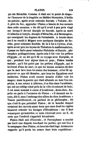PLATON. 119 
qui cite Heraclite. Gomme il était sur le point de dispu­ter 
l'honneur de la tragédie au théâtre Dionysies, il brûla 
ses poésies, après avoir entendu Socrate. « Yulcain, dit-il 
, père du feu, approche ! Platon a besoin de ton secours 
dans cette occasion. » On dit qu'il avait à peu près vingt 
ans lorsqu'il devint disciple de Socrate. Après sa mort 
il s'attacha à Cratyie, disciple d'Heraclite, et à Herraogène, 
qui enseignait les dogmes de Parméside. A trente-dent 
ans il se rendit à Mégare avec quelques disciples de So­crate, 
pour entendre Euclide. De là il fut à Cyrène, d'où, 
après avoir pris les leçons de Théodore le mathématicien, 
il passa en Italie pour entendre Philolaiis et Euryte, phi­losophes 
pythagoriciens. Après cela il fut voir les prêtres 
d'Egypte, et on dit qu'il fit ce voyage avec Euripide, et 
que, pendant leur séjour dans ce pays ? Platon tomba 
malade, qu'il fut guéri par les prêtres d'Egypte, qui le 
lavèrent d'eau de mer ; ce qui lui donna occasion de dire 
que la mer lave tous les maux des hommes, et lui fit ap­prouver 
ce que dit Homère, que tous les Égyptiens sont 
médecins. Platon avait encore dessein d'aller voir les 
mages ; mais la guerre qui était allumée en Asie l'en em­pêcha. 
A son retour à Athènes, il se fixa dans l'académie, 
qui est un collège situé près de la ville et entouré de bois ; 
il est ainsi nommé à cause d'Académus, demi-dieu. Eu-polis 
en parle à l'occasion de Platon : « Il donnait ses le­çons, 
dit-il, sous l'ombrage des allées du dieu Académus. » 
Timon pareillement, en parlaot de ce philosophe, dit 
que c'est là que présidait Platon , de la bouche duquel 
sortaient des accents aussi doux que ceux dont les cigales 
faisaient retentir les bocages d'Hécadémus : car il faut 
remarquer qu'autrefois.ce nom s'écrivait avec un E, de 
sorte que l'endroit s'appelait hécadémie. 
Platon était ami d'Isocrate, et Parexiphane a cooché 
par écrit une dispute touchant les poètes, qui eut lieu à 
la campagne chez Platon, où Isocrate était logé. Aristoxène 
rapporte qu'il porta les armes dans trois eipéditions : 
 