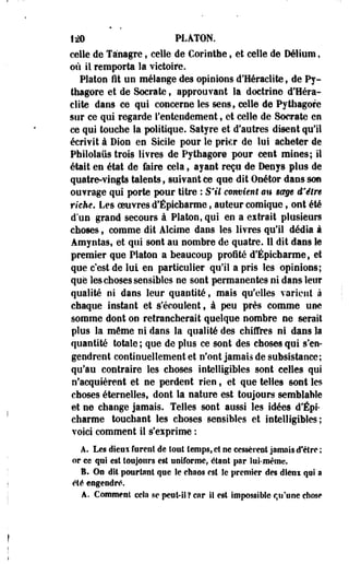 1*> PLATON. 
celle de Ta'nagre, celle de Cori nthe, et celle de Délium, 
où il remporta la victoire. 
Platon fit un mélange des opinions d'Heraclite} de Py-thagore 
et de Soerate, approuvant la doctrine d'Hera­clite 
dans ce qui concerne les sens, celle de Pythagore 
sur ce qui regarde l'entendement, et celle de Soerate en 
ce qui touche la politique. Satyre et d'autres disent qu'il 
écrivit à Dion en Sicile pour le prier de lui acheter de 
Philolaiis trois livres de Pythagore pour cent mines; il 
était en état de faire cela, ayant reçu de Denys plos de 
quatre-vingts talents, suivant ce que dit Onétor dans son 
ouvrage qui porte pour titre : S'il convient en $@§e d'être 
riche. Les oeuvres d'Épicbarme, auteur comique, ont été 
d'un grand secours à Platon,qui en a extrait plusieurs 
choses t comme dit Alcime dans les livres qu'il dédia à 
Amyntas, et qui sont au nombre de quatre. 11 dit dans le 
premier que Platon a beaucoup proité d'Épicharme, et 
que c'est de lui en particulier qu'il a pris les opinions; 
que les choses sensibles ne sont permanentes ni dans leur 
qualité ni dans leur quantité f mais qu'elles varient à 
chaque instant et s'écoulent, à peu près comme une 
somme dont on retrancherait quelque nombre ne serait 
plus la même ni dans la qualité des chiffres ni dans la 
quantité totale ; que de plus ce sont des choses qui s'en­gendrent 
continuellement et n'ont jamais de subsistance; 
qu'au contraire les choses intelligibles sont celles qui 
n'acquièrent et ne perdent rien, et que telles sont les 
choses éternellest dont la nature est toujours semblable 
et ne change jamais. Telles sont aussi les idées d'Épi* 
charme touchant les choses sensibles et intelligibles; 
voici comment il s'eiprime : 
A. Les dieui furent de tout temps, et ne cessèrent jamais d'être ; 
or ce qui est toujours est uniforme, étant par lui-même. 
I* On dit pourtant que le etieos est le premier des dleni qui a 
été engendré. 
â. Comment cela se peut-il? car il est impossible qu'une chose 
 