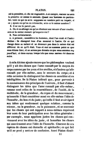 PLATON. iâl 
suit la première, si rie est engendrée. Ace compte, aucune ne sera 
Sa première ni même la seconde. Quant 3111 "nommes en particu­lier, 
foici ce qui en sera : supposes un nombre pair on impair, si 
on y ajoute ou qu'on en retranche, sera-ce Se niênie uoinSire ? 
B. 11 ne me le parait pas. 
A, Ou si on allonge on qu'on diminue une mesure d'une coudée, 
sera-ce Sa même mesure qu'auparavant ? 
B. Non certainement. 
A. A présent^ considérez .tes hommes, dont Tan croit et l'antre 
décline : ils changent tous «Fun moment i l'autre. Or ce qui 
change dans sa nature et ne demeure pas dans Se même état est 
différent de ce qui! était. Vous et moi ne sommes point ce que 
nous étions hier, et ne serons pas demain ce que nous sommes a% 
jourd'tral, ni dans aucun temps tels que nous aurons été dans un 
autre. 
A cela Alcime ajoute encore que les philosophes veulent 
qu'il y ait des choses que l'âme connaît par le moyen du 
corps comme par les yeux et les oreilles, et d'autres qu'elle 
connaît par elle-même, sans le secours du corps; et à 
celte occasion ils distinguent les choses en sensibles et en 
intelligibles. De là Platon inférait que, pour parvenir à 
la connaissance des principes de l'univers, il faut d'abord 
distinguer les idées que Famé connaît par elle-même, 
comme sont celles de la ressemblance f de l'unité, de la 
multitude, de la grandeur, du repos et du mouvement ; 
qu'ensuite il faut considérer aussi en elle-même l'idée de 
l'honnête, du bon et du juste ; qu'enfin il faut avoir égard 
aux idées qui renferment quelque relation, comme la 
science, ou la grandeur, ou la puissance, et se souvenir 
que les choses qui ont rapport à nous-mêmes reçoivent 
leur nom de leur participation avec les idées générales : 
par exemple, nous appelons justes les choses qui con­viennent 
avec les idées du juste, et honnêtes les choses 
qui conviennent avec l'idée de l'honnête. Chacune de ces 
espèces de choses est éternelle et spirituelle; ce.qui fait 
qu'il .ne peut y arriver de confusion. Aussi Platon disait- 
H 
 