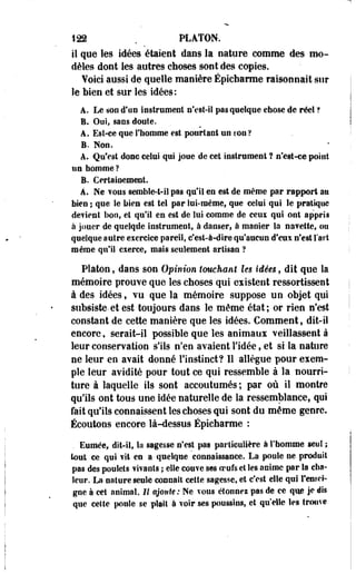 122 . PLATON, 
il que les idées étaient dans la nature comme des mo­dèles 
dont les autres choses sont des copies. 
¥oici aussi de quelle manière Épicharme raisonnait sur 
le bien et sur les idées: 
A. Le son d'un instrument n'est-il pas quelque chose de réel ? 
B. Oui, sans doute. 
A. Est-ce que l'homme est pourtant un son ? 
B. Non. 
A. Qu'est donc celui qui joue de cet instrument ? n'est-ce point 
un homme ? 
B. Certainement. 
À. Ne vous semble-t-il pas qu'il en est de même par rapport su 
bien ; que le hien est tel par lui-même, que celui qui Se pratique 
défient bon, et qu'il en est de îui comme de ceux qui ont appris 
à jouer de quelqde instrument, à danser* à manier la navette, ou 
quelque autre exercice pareil, c'est-à-dire qu'aucun d'eux n'est l'art 
même qu'il exerce, mais seulement artisan ? 
Platon, dans son Opinion touchant les idées, dit que la 
mémoire prouve que les choses qui eiistent ressortissant 
à des idées, vu que la mémoire suppose un objet qui 
subsiste-et est toujours dans le même état; or rien n'est 
constant de cette manière que les idées. Comment, dit-il 
encore, serait-il possible que les animaux veillassent à 
leur conservation s'ils n'en avaient l'idée, et si la nature 
ne leur en avait donné l'instinct? Il allègue pour exem­ple 
leur avidité pour tout ce qui ressemble à la nourri­ture 
à laquelle ils sont accoutumés ; par où il montre 
qu'ils ont tous une idée naturelle de la ressemblance, qui 
fait qu'ils connaissent les choses qui sont du même genre. 
Écoutons encore là-dessus Épicharme : 
. Euroée, dit-il, la sagesse n'est pas particulière à l'homme seul ; 
tout ce qui vit en a quelque connaissance. La poule ne produit 
pas des poulets vivants ; elle couve ses oeufs et les anime par la cha­leur. 
La nature seule connaît cette sagesse, et c'est elle qui rensei­gne 
à cet animal. Il ajoute: Ne TOUS étonnez pas de ce que je dis 
que celte poule se plaît à voir ses poussins, et qu'elle les trouve 
 