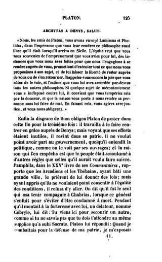 PLATON. 1£5 
ÂlCHfTàS A DBNYS,SALUT. 
* Nous, les amis de Platon, TOUS ayons en?oyé Lamiscus et Pho-tidas, 
dans l'espérance que TOUS leur rendrez ce philosophe aussi 
libre qu'il était lorsqu'il arriva en Sicile. Lféquité veut que ?oos 
TOUS souveniez de l'empressement que vous aviez pour lui, des in­stances 
que vous nous avez faites pour que nous rengagions à se 
rendre asprès de voui, promettant cf eiéctiler tout se que nous vous 
proposions à son sujet, et de lui laisser la liberté de rester auprès 
de vous ou de s'en retourner. Eappeiez-vons encore la joie qne vous 
eûtes de le voir, et l'estime que vous lui avez accordée par-dessus 
tous les autres philosophes. Si quelque sujet de mécontentement 
vous a indisposé contre lui, il convient que vous tempériez cela 
par la douceur, et que la raison vous porte à nous rendre sa per­sonne 
sans lui faire de mal. En faisant cela, vous agirez avec jus­tice 
, et vous nous obligerez. • 
Enfin la disgrâce île Dion obligea Platon de passer dans 
cette fie pour la troisième fois ; il travailla à le faire ren­trer 
en grâce auprès de Denys ; mais voyant que ses efforts 
étaient inutiles, il revint dans sa patrie. 11 ne voulut 
point avoir part au gouvernement , quoiqu'il entendit la 
politique, comme on le voit par ses ouvrages; et la rai­son 
qui l'en empêcha est que le peuple était accoutumé à 
d'autres règles que celles qu'il aurait voulu faire suivre. 
Pamptiiia, dans le XXY8 livre de ses Commentaires, rap­porte 
que les Arcadiens et les Tbébains, ayant bâti une 
grande ville, le prièrent de lui donner des lois ; mais 
ayant appris qu'Us ne voulaient point consentir à l'égalité 
des conditions $ il refusa d'y aller. On dit qu'il fut le seul 
qui osa tenir compagnie à Ceabrias, lorsque ce général 
s'enfuit pour s'éviter d'être condamné à mort. Pendant 
qu'il montait â la forteresse avec lui, un délateur, nommé 
Cobryle, lui dit: Tu viens ici pour secourir un autre, 
comme si tu ne savais pas que tu dois t'attendre au même 
supplice qu'à subi Socrate. Platon lut répondit: Quand je 
combattais pour la défense de ma patrie, je m'exposais 
 