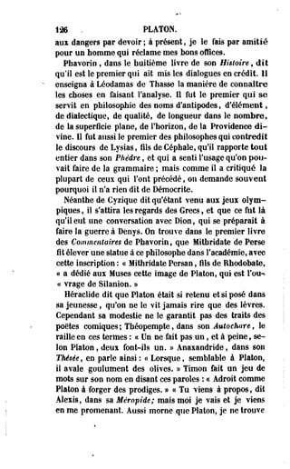 126 . PLATON. 
aux dangers par devoir ; à présent, je le fais par amitié 
pour un homme qui réclame mes bons offices. 
Phavorin , dans le huitième livre de son Histoire, dit 
qu'il est le premier qui ait mis les dialogues en crédit. Il 
enseigna à Léodamas de Thasse îa manière de connaître 
les choses en faisant l'analyse. Il fut le premier qui se 
servit en philosophie des noms d'antipodes, d'élément, 
de dialectique, de qualité, de longueur dans le nombre, 
de la superficie plane, de l'horizon, de la Providence di­vine. 
11 fut aussi le premier des philosophes qui contredit 
le discours de Lysias, fils de Céphale, qu'il rapporte tout 
entier dans son Phèdre, et qui a senti l'usage qu'on pou­vait 
faire de la grammaire ; mais comme il a critiqué la 
plupart de ceux qui font précédé, on demande souvent 
pourquoi il n'a rien dit de Démocrite. 
Néanthe de Cyzique dit qu'étant venu aux jeux olym­piques 
, il s'attira les regards des Grecs, et que ce fut là 
qu'il eut une conversation avec Dion, qui se préparait à 
faire la guerre à Denys. On trouve dans le premier livre 
des Commentaires de Phavorin, que Mithridate de Perse 
fit élever une statue à ce philosophe dans l'académie, avec 
cette inscription : c< Mithridate Persan, fils de Rhodobate, 
« a dédié aux Muses cette image de Platon, qui est Fou-* 
« vrage de Silanion. » 
Héraclide dit que Platon était si retenu et si posé dans 
sa jeunesse, qu'on ne le vit jamais rire que des lèvres. 
Cependant sa modestie ne le garantit pas des traits des 
poètes comiques; Théopempte, dans son Âutochare, le 
raille en ces termes : ce Un ne fait pas un, et à peine, se­lon 
Platon, deux font-ils un. » Anaxandride, dans son 
Thésée, en parle ainsi : e< Lorsque, semblable à Platon, 
il avale goulûment des olives. » Timon fait un jeu de 
mots sur son nom en disant ces paroles : ce Adroit comme 
Platon à forger des prodiges. » ce Tu viens à propos, dit 
Alexis, dans sa Méropide; mais moi je vais et je viens 
en me promenant. Aussi morne que Platon, je ne trouve 
 