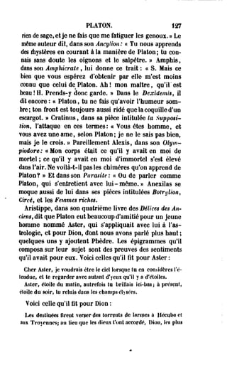 PLATON. 127 
rien de sage, et je ne fais que me fatiguer les genoux. » Le 
même auteur dit, dans son Anqjtion: « Tu nous apprends 
des Aystères en courant à la manière de Platon ; tu con­nais 
sans doute les oignons et le salpêtre. » Amphis, 
dans son Amphicrate, lui donne ce trait : ce S. Mais ce 
bien que vous espérez d'obtenir par elle m'est moins 
connu que celui de Platon. Ah! mon maître, qu'il'est 
beau!H. Prends-y donc garde. » Dans le Bexidemis, il 
dit encore : ce Platon, tu ne fais qu'avoir l'humeur som­bre; 
ton front est toujours aussi ridé que la coquille d'un 
escargot. » Cratinus f dans sa pièce intitulée la Suppmi-* 
tion, l'attaque en ces termes: « Vous êtes homme, et 
vous avez une ame, selon Platon; je ne le sais pas bien, 
mais je le crois. » Pareillement Alexis, dans son Olym-piodore 
: ce Mon corps était ce qu'il y avait en moi de 
mortel ; ce qu'il y avait en moi d'immortel s'est élevé 
dans l'air. Ne voilà-t-il pas les chimères qu'on apprend de 
Platon? » Et dans son Parasite: a Ou de parler comme 
Platon5 qui s'entretient avec lui-même.» Anexilas se 
moque aussi de lui dans ses pièces intitulées Botrylion, 
Circë, et les Femmes riches. 
Aristippe, dans son quatrième livre des Délices des An* 
drus, dit que Platon eut beaucoup d'amitié pour un jeune 
homme nommé Aster, qui s'appliquait avec lui à l'as­trologie, 
et pour Dion, ctont nous avons parlé plus haut ; 
quelques uns y ajoutent Phèdre. Les épigrammes qu'il 
composa sur leur sujet sont des preuves des sentiments 
qu'il avait pour eus. Voici celles qu'il fit pour Aster : 
Cher Aster, je fondrais être le cieî lorsque tu eo considères re­tendue 
» et le regarder a?ee autant d'yeux qu'il y a d'étoiles. 
Aster, étoile du matin, autrefois tu brillais ici-bas ; à présent, 
pioile du soir, tu reluis dans les champs éhsées. 
Voici celle qu'il fit pour Dion : 
Les destinées firent verser clés torrents de larmes à flécub© et 
aus Troyrnncs; au îieu que les dieuï t'ont accordé, Dion, les plus 
 
