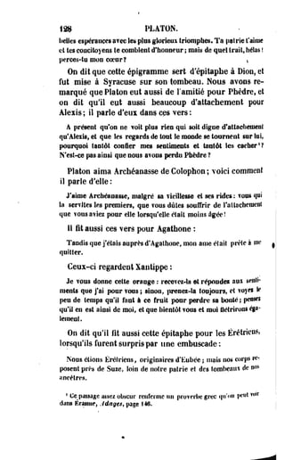 198 PLATON. 
belles espérances avec les plus glorieux triomphes. Ta patrie t'aime 
ei tes concitoyens le comblent d'honneur ; mais de quel Irait, hélas ! 
perces-tu mon coeur? t 
On dit que cette épigramme sert d'épitaphe à Dion, et 
fut mise à Syracuse sur son tombeau. Nous avons re­marqué 
que Platon eut aussi de Famitié pour Phèdre, et 
on dit qu'il eut aussi beaucoup d'attachement pour 
Alexis ; il parie d'eux dans c^s vers : 
A présent qu'on ne voit plus rien qui soit digne d'attachement 
qu*Alexis, et que les regards de tout Se inonde se tournent sur loi, 
pourquoi tantôt confier mes sentiments et tantôt les cacher1? 
N'esi-ce pas ainsi que nous avons perdu Phèdre ? 
Platon aima Archéanasse de Colophon ; voici comment 
il parle d'elle : 
J'aime archéanasse» malgré sa vieillesse et ses rides : fous qui 
la serfltes les premiers, que vous dûtes souffrir de rattachement 
que vous a^ies pour elle lorsqu'elle était moins âgée ! 
Il i t aussi ces vers pour Agathone : 
Tandis que j'étais auprès d'Agathone, mon anie élaii prête à me 
quitter. 
Ceux-ci regardent Xantippe : 
Je vous donne cette orange : recevez*» et répondes aux senti­ments 
que j'ai pour vous ; sinon, prenez-la toujours, et voyei le 
peu de- temps qu'il faut à ce fruit pour perdre sa bouté; pensri 
qu'il en est ainsi de moi, et que bientôt vous et moi flétrirons éga-iement. 
On dit qu'il fit aussi cette épitaphe pour les Érétrieus, 
lorsqu'ils furent surpris par une embuscade: 
Nous étions Érétrieus, originaires d'Eubée ; mais nos corps re­posent 
près de Suze, Soin de notre patrie et des tombeaux de w* 
ancêtres. 
4 Ce^ passage assez obscur renferme un proverbe grec qu'on peut w,r 
dans Érasme, Jdage*, page 146. 
 