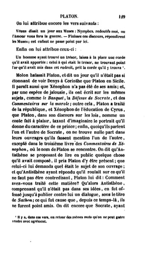 PLATON. Js» 
On lui attribue encore les vers suivants : 
Véntts disait un jour aux Muses : Nymphes, redoutât-moi, ou 
l'Amour ¥©u§ fera la guerre. — Finisse! ces discours, répondirent 
les Muses; cet enfant ne passe point par ici. 
Enfin on lui attribue ceux-ci : . 
Un homme, ayant trou?é un trésor, laissa à la place une corde 
qu'il avait apportée : celui à qui était le trésor, ne trouvant point 
l'or qu'il «fait mis dans cet endroit, prit la corde qu'il y trouva  
Molon haïssait Platon, et dit un jour qu'il n'était pas si 
étonnant de voir Denys à Corinthe que-Platon en Sicile. 
Il parait aussi que Xénophon n'a pas été de ses amis; et, 
par une espèce de jalousie, ils ont écrit sur les mêmes 
sujets, comme le Banquet, la Défense i$ Socrate 9 et des 
Commentaires sur la murale ; outre cela , Platon a traité 
de la république, et Xénophon de l'éducation de Cyrus, 
que Platon $ dans son discours sur les lois, nomme un 
caste fait à plaisir, taxant d'imaginaire le portrait qu'il 
donne du caractère de ce prince; enfin, quoiqu'ils parlent 
Tue et l'autre de Socrate, on ne trouve nulle part dans 
leurs ouvrages qu'ils fassent mention l'un de l'autre, 
eicepté dans le troisième livre des Commentaires de Xé­nophon, 
où le nom de Platon se rencontre. On dit qp'An-tisthène 
se proposant de lire en public quelque chose 
qu'il avait composé, il pria Platon d'y être présent ; que 
celui-ci lui demanda quel était le sujet de son ouvrage ; 
et qe'Antisthène ayant répondu qu'il roulait sur ce qu'il 
ne faut pas être contredisant, Platon lui dit : Comment 
avei-vous traité cette matière? Qu'alors Antisthène t 
comprenant qu'il n'était pas dans ses idées, en fut of­fensé 
jusqu'à publier contre lui un dialogue, sous le titre 
de Sathm; ce qui fut cause que, depuis ce temps-là, ils 
ne firent point amis. On dit encore que Socrate, ayant 
4IS f a, dans ces vert, im retour des mêmes mots qu'on ne peut guère 
tendre avec agrément. 
 
