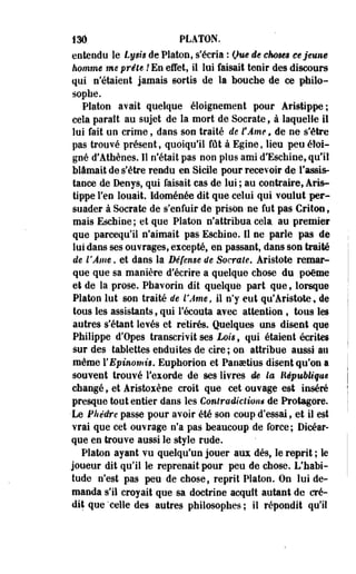136 PLATON. 
entendu le Lysis de Platon, s'écria : Que de choses ce jeune 
homme me prête ! En effet, il lui faisait tenir des discours 
qui n'étaient jamais sortis de la bouche de ce philo­sophe. 
Platon avait quelque éloignemeet pour Àristippe; 
cela paraît au sujet de la mort de Socrate, à laquelle il 
lui fait un crime, dans son traité de fÂme, de ne s'être 
pas trouvé présent, quoiqu'il fût à Egine, lieu peu éloi­gné 
d'Athènes. Il n'était pas non plus ami d'Eschine, qu'il 
blâmait de s'être rendu en Sicile pour recevoir de l'assis­tance 
de Denys, qui faisait cas de lui ; au contraire, Aris­tippe 
l'en louait. Idoménée dit que celui qui voulut per­suader 
à Socrate de s'enfuir de prison ne fut pas Critoe, 
mais Eschine ; et que Platon n'attribua cela au premier 
que parcequ'il n'aimait pas Eschine, Il ne parle pas de 
lui dans ses ouvrages, excepté, en passant, dans son traité 
de l'Âme. et dans la Défense de Socrate. Aristote remar­que 
que sa manière d'écrire a quelque chose du poème 
et de la prose. Phavorin dit quelque part que, lorsque 
Platon lut son traité de l'Ame, il n'y eut qu'Aristote, de 
tous les assistants, qui l'écouta avec attention , tous les 
autres s'étant levés et retirés. Quelques uns disent que 
Philippe d'Opes transcrivit ses Lois, qui étaient écrites 
sur des tablettes enduites de cire; on attribue aussi au 
même YEpinomis. Euphorion et Panaetius disent qu'on a 
souvent trouvé l'exorde de ses livres de la lîépubMqm 
changé t et Aristoxène croit que cet ouvage est inséré 
presque tout entier dans les Contradiction* de Protagore. 
Le Phèdre passe pour avoir été son coup d'essai, et il est 
vrai que cet ouvrage n'a pas beaucoup de force; Dicéar-que 
en trouve aussi le style rude. 
Platon ayant vu quelqu'un jouer aux dés, le reprit ; le 
joueur dit qu'il le reprenait pour peu de chose. L'habi­tude 
n'est pas peu de chose, reprit Platon. On lui de­manda 
s'il croyait que sa doctrine acquît autant de cré­dit 
que'celle des autres philosophes; il répondit qu'il 
 