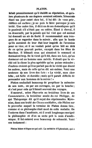 PLATON. 131 
fellait premièrement qu'il établit sa réputation, et qu'a­lors 
plusieurs de ses dogmes seraient estimés, Xénocrate 
étant TMI jour entré chez loi, il lui dit : * Je vous prie, 
châtiez cet esclave; je ne puis le faire parceque je suis 
irrité. Une autre fois, il dit à un de ses domestiques qu'il 
le punirait s'il n'était pas en colère. Étant à cheval, il 
en descendit, par la pensée qui lui vint que cet animal 
lui donnait un air de fierté. Il recommandait au* ivro­gnes 
de se regarder dans le miroir, afin que la honte 
qu'ils auraient de leur état leur inspirât de l'aversion 
pour ce vice; et il ne voulait point qu'on bût au delà 
de ce qu'on pouvait porter, excepté dans les fêtes de 
Bacchus. Il blâmait ceux qui aimaient le sommeil et 
dormaient trop. De là vient qu'il dit, dans ses Loi$$ qu'un 
dormeur est un homme sans mérite. Il disait que la vé­rité 
est la chose la plus agréable qu'on puisse entendre ; 
d'autres croient qu'il ne parlait pas de la vérité que disent 
les autres, mais de celle qu'on dit soi-même. Yoici une 
sentence de son livre des Lois : « La vérité, mon cher 
hôte, est belle et durable ; mais qu'il parait difficile de 
persuader aux hommes de la suivre ! » 
Platon souhaitait beaucoup de' perpétuer la mémoire 
de son nom, ou par ses ouvrages, ou par la bouche; 
et c'est pour cek qu'il faisait souvent des voyages. 
Il mourut, selon Phavorie au troisième livre de ses 
Commentaires, la treizième année du roi Philippe, de 
qui- Théopompe dit qu'il reçut des réprimandes. Myro-nian; 
dans son traité des Choses semblables, cite Pbilon sur 
le proverbe auquel la vermine de Platon donna lieu, 
comme si ce philosophe était mort de cette maladie. On 
F enterra dans l'académie, où il avait longtemps enseigné 
la philosophie et d'où sa secte prit lo nom d'acadé­mique. 
Il' fut enterré avec beaucoup de solennité. Yoici 
son testament : 
Platon laisse et lègue ce qui suit : La métairie d'Ëiihestiade, qui a 
 