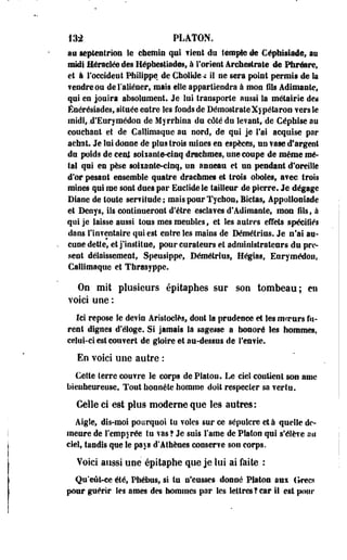 m PLATON. 
au septentrion le chemin qui fient du temple de Céptaisiade, au 
imkff Héracléedes Hépbestiad@sf à l'orient Arehesirate de Phréare, 
et à l'occident Philippe de Cholide<: il ne sera point permis de la 
fendre ou de l'aliéner, mais elle appartiendra à mon fils Adimante, 
qui en jouira absolument. Je lui transporte aussi la métairie des 
Énérésiades, située eotre Ses fonds de DémostrateXypétaron vers le 
midi, .d'Eurymédon de M yrrhlna du côté du le?ant; de Céphise au 
couchant et de Gallimaque au nord, de qui je l'ai acquise par 
achat. Je lui donne de pi ci s trois mines en espèces, un vase d'argent 
du poids de terni soixante-cinq drachmes, une coupe de même me­ta! 
qui en pèse soixante-cinq, UD anneau et un pendant d'oreille 
d'or pesant ensemble quatre drachmes et trois oboles, avec trois 
mines qui me sont dues par Euclidele tailleur de pierre. Je dégage 
Diane de toute sertitude ; mais pour Tychon, Bictas, Appolloniade 
et Deovs, ils continueront d'être esclaves d'Adimante, mon fils, à 
qui je laisse aussi tous mes meubles, et les autres effets spécifiés 
dans lliifeolaire qui est entre les mains de Démétrius. Je n'ai au­cune 
dette, et j'institue, pour curateurs et administrateurs du pré­sent 
délaissement, Speusippe, Démétrius, Hégtas, Enrymédon, 
Gallimaque et Thrasyppe. 
On mil plusieurs épitaphes sur son tombeau; en 
voici une : 
Ici repose le devin Aristocîès, dont la prudence et Ses mcrnrs fu­rent 
dignes d'éloge. Si jamais la sagesse a honoré les hommes, 
celui-ci est couvert de gloire et au-dessus de S'envie. 
En voici une autre : 
Cette terre couvre le corps de Platon. Le ciel contient son ame 
bienheureuse. Tout honnête homme doit respecter sa vertu. 
Celle ci est plus moderne que les autres: 
Aigle, dis-moi pourquoi tu voles sur ce sépulcre et à quelle de­meure 
de l'empyrée tu vas ? Je suis lame de Platon qui s'élève an 
ciel, tandis que le pays d'Athènes conserve son corps. 
Voici aussi une épitaphe que je lui ai faite : 
Qu'eût-ce été, Phébus, si tu n'eusses donné Platoa aux (frecs 
pour guérir les âmes des hommes pur les lettres?car II est pour 
 