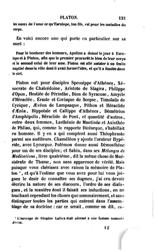 PLATON. 13.1 
les mâni de l'aine ce qu'Eacakipe, ton M», est pour les maladies du 
corps. 
En voici encore une qui porte en particulier, sur sa 
mort : 
Pour le bonheur des hommes, Apollon a donné le jour à Escu-bpeet 
à Platon, afin que le premier procurât le bien de leur corps 
et le second celui de leur ame. Platon est allé assister à us festin 
nuptial dans la fille dont il a? ait formé l'idée, et qu'il a fondée sinus 
le ciel. 
Platon eut pour disciples Speusippe d'Athènes, Xé-ooerate 
de Chalcédoine, Aristote de Stagira, Philippe 
d'ûpus, Hestiée de Périnthe, Dion de Syracuse, Amycle 
d'Héraclée, Éraste et Corisque de Scepse, Timolaûs de 
Cyzique, JSvéon de Lampsaque, Pithon et Héraclide 
d'ifinia, Hippotale et Callippe d'Athènes, Démétrius 
d'Amphipolis, Héraclide de Pont, et quantité d'autres, 
outre deui femmes, Lasthénie de Mantinée et Axiothée 
de Phlias, qui, comme îe rapporte Dicéarque, s'habillait 
en homme. Il y en a qui comptent aussi Théophraste 
parmi ses auditeurs. Chaméléon y ajoute l'orateur Hypé-ride, 
avec Lycurguc. Polémon donne aussi Démosthène 
pour un de ses disciples; et Sabin, dans ses Èi élan g es de 
Méditations, livre quatrième, dit la même chose de Moé-sistrate 
de Tbasse, non sans apparence de vérité. Mais 
puisque vous chérissez avec raison la mémoire de Pla­ton 
*, et qu'à l'estime que vous ayez pour lui vous joi­gnez 
le désir de connaître ses dogmes, j'ai cru devoir 
décrire la nature de ses discours, l'ordre de ses dialo­gues 
, et la manière dont il faisait ses inductions, en ne 
touchant cependant les choses que sommairement, et sans 
distinguer toutes les parties qui entrent dans l'assem­blage 
de sa doctrine : car ce serait, comme on dit, en- 
1 L'ouvrage de Plogène Laêrce était adressé à mie femme nomiiM'v 
Ji-ria. 
42 
 