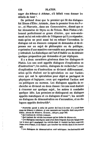 131 PLATON. 
voyer de$ hiboux à Athènes, s'il fallait vous donner les 
détails de tout  
On prétend donc que le premier qui fit des dialogues 
fut Zéoon d'Élée ; Aristote, dans le premier livre des Poè­te* 
, et Pbavorin, dans ses Commentaires, disent que ce 
fut Alexamène de Styra ou de Teïum. Mais Platon a tel­lement 
perfectionné ce genre d'écrire, que non-seule­ment 
on lui est redevable de l'élégance qu'il y a répandue, 
mais qu'on ne peut aussi lui en refuser Fin¥ention. Le 
dialogue est un discours composé de demandes et de ré­ponses 
sur un sujet de philosophie ou dp politique, 
exprimées d'une manière convenable aux personnes qu'on 
y introduit. La dialectique est Fart d'établir ou de détruire 
quelque proposition par demandes et par répliques. 
Il y a deux caractères généraux dans les dialogues de 
Platon. Les uns sont appelés dialogues d'explication ou 
d'instructions ; les autres, dialogues de recherche3; ceux 
d'explication ou d'instruction se divisent différemment, 
selon qu'ils roulent sur la spéculation ou sur l'action ; 
ceux qui ont la spéculation pour objet se partagent en 
physiques et logiques ; ceux qui regardent Faction sont 
ou politiques ou moraux. Les dialogues appelés de re­cherche 
se divisent en deux classes : les uns sont destinés 
à s'exercer sur quelque sujet, les autres à combattre 
quelque idée. Les premiers se distinguent en dialogues 
appelés moeutiques et en dialogues d'essai4 ; les seconds 
en dialogues de démonstration ou d'accusation, et en dia­logues 
appelés destructifs8. 
* Prof erbe pareil I celai de porter de l'eau à la mer. IÎ y avals beau­coup 
de hiboux à Athènes, et une monnaie sur laquelle était empreint le 
hibou, oiseau de Minerve. Érasme, Jdagts, page 205. 
2 Qui traitent de vérités connues. 
5 Qui traitent de vérités Inconnues qu'on tâche de découvrir. 
4 Les dialogues msiitiqnes sont ceui dans lesquels Socrate faisait trou­ver 
à ceui qu'il enseignait les vérités dont ti foulait les faire convenir. 
Pans ceux d'essai» il ne faisait que toucher Ses vérités dont i! les instrui­sait. 
1 Les dialogues de démonstration sont satiriques : les destructiîti sont 
 