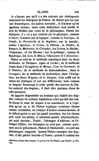 PLATON. 135 
Je n'ignore pas qu'il y a des auteurs qui distinguent 
autrement les dialogues de Platon. Ils disent que les uns 
sont dramatiques, les autres narratifs, et d'autres qu'ils 
appellent mixtes; mais cette distinction sent plutôt le 
style du théâtre que celui de la philosophie. Parmi ces 
dialogues, il y en a qui roulent sur la physique, comme 
Se Timée; d'autres sur la logique, comme le Politique* le 
Cratyle, le Parménide et le Sophiste; sur la morale, 
comme {'Apologie, le Crilon, le Phédon, le Phèdre, le 
Banquet, le Ménexène, le Clitophon, les Lettres* le PMtêbe* 
YUipparque, et les Rivaux ; sur la politique, comme la 
République, les Lois, le Minos, YÉpinomis et YAtlanticu*. 
Platon se sert de la méthode maeutique dans les deux 
Âlctbiades, le Théagèm, Lysi* et Lâchés ; de la méthode 
d'essai dans YEutyphront-e Ménon, l'Ion, le Charmide, et 
le Théétêle; de la méthode de démonstration,'dans le 
ftotagore; de la méthode de destruction, dans YEuthy-dêmef 
lès-deux Hippim, et le Gorgia*. Cela suffit sur la 
nature du dialogue et sur ses différences; mais comme 
on dispute beaucoup si cette partie des oeuvres de Pla­ton 
contient des dogmes, il faut dire quelque chose de 
cette question. 
On appelle dogmatiste un homme qui établit des dog­mes 
, comme on nomme législateur celui qui fait des lois. 
On donne le nom de dogme à un sentiment, et à l'opi­nion 
qu'on en a. Or Platon explique certaines choses 
comme véritables, en critique d'autres comme fausses, et 
ne définit point ce qui lui parait incertain. Sur les choses 
qu'il croit lui-même, il introduit quatre interlocuteurs, 
qui sont Socrate, Timée, l'étranger d'Athènes, et l'é­tranger 
d'Élée; ces étrangers ne sont pas, comme quel­ques 
uns le présument, Platon et Parménide, ce sont des 
personnages supposés. Quand Platon enseigne des dog­mes, 
il fait parler Socrate et Timée ; quand il combat des 
destinés! réfuter des erreurs. Vuyoi la Fie de Platon, par Dacier, p. 121, 
ÎÎ8. 
 