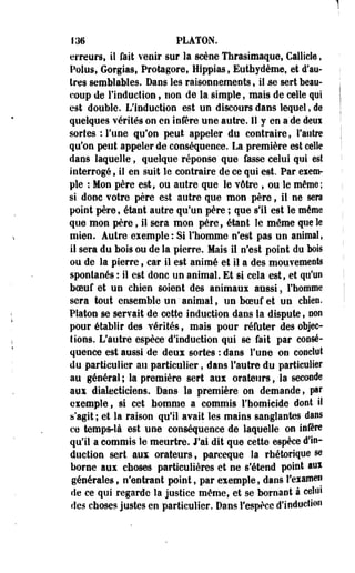 136 PLATON, 
erreurs, il fait venir sur la scène Thrasimaque, Callicle, 
Polus, Gorgias, Protagore, Hippias, Euthydème, et d'au­tres 
semblables. Dans les raisonnements, il se sert beau­coup 
de l'induction , non de la simple, mais de celle qui 
est double. L'induction est un discours dans lequel, de 
quelques vérités on en infère une autre. Il y en a de deoï 
sortes •: l'une qu'on peut appeler du contraire, l'autre 
qu'on peut appeler de conséquence. La première est celle 
dans laquelle , quelque réponse que fasse celui qui est 
interrogé, il en suit le contraire de ce qui est. Par eiem-ple 
: Mon père est, ou autre que le vôtre , ou le même; 
si donc votre père est autre que mon père, il ne sera 
point père, étant autre qu'un père ; que s'il est le même 
que mon père, il sera mon père, étant le même que le 
mien. Autre exemple: Si l'homme n'est pas un animal, 
il sera du bois ou de la pierre. Mais il n'est point du bois 
ou de la pierre 9 car il est animé et il a des mouvements 
spontanés : il est donc un animal. Et si cela est, et qu'un 
boeuf et un chien soient des animaux aussi, l'homme 
sera tout ensemble un " animal, un boeuf et un chien. 
Platon se servait de cette induction dans la dispute, non 
pour établir des vérités, mais pour réfuter des objec­tions. 
L'autre espèce d'induction qui se fait par consé­quence 
est aussi de deux sortes : dans l'une on conclut 
du particulier au particulier, dans l'autre du particulier 
au général ; la première sert aux orateurs, la seconde 
aux dialecticiens. Dans la première on demande, par 
exemple, si cet homme a commis l'homicide dont il 
s'agit; et la raison qu'il avait les mains sanglantes dans 
ce temps-là est une conséquence de laquelle on infère 
qu'il a commis le meurtre. J'ai dit que cette espèce d'in­duction 
sert aux orateurs t parceque la rhétorique se 
borne aux choses particulières et ne s'étend point aux 
générales» n'entrant point, par exemple, dans l'examen 
de ce qui regarde la justice même, et se bornant à celui 
des choses justes en particulier. Dans l'espèce d'induction 
 