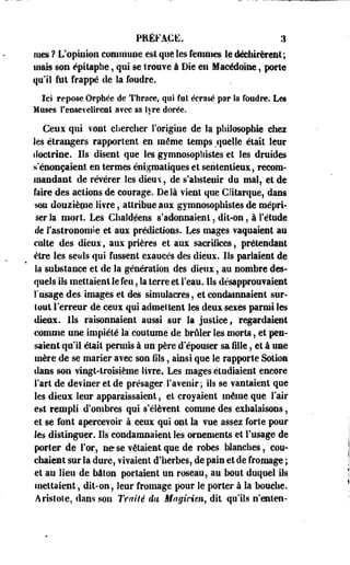 PRÉFACE, :i 
nies ? L'opinion commune est que les femmes le déchirèrent; 
mais son épitaphe, qui se trouve à Die en Macédoine, porte 
qu'il fut frappé de la foudre. 
Ici repose Orphée de Thraee, qui fat écrasé par îa foudre. Les 
Muses l'ensevelirent a?ec sa lyre dorée. 
Ceux qui vont chercher l'origine de la philosophie chez 
les étrangers rapportent en même temps .quelle était leur 
doctrine. Ils disent que les gymnosophistes et les druides 
s'énonçaient en termes énigraaliques et sententieex, recom­mandant 
de révérer les dieuv, de s'abstenir du mal, et de 
faire des actions de courage. De là vient que Glitarque, dans 
son douziènie livre, attribue aux gymnosophistes de mépri­ser 
la mort. Les Chaldéens s'adonnaient, dit-on, à l'étude 
de l'astronomie et aux prédictions. Les mages vaquaient au 
culte des dieux, aux prières et aux sacrifices , prétendant 
être les seuls qui fussent exaucés des dieux. Ils parlaient de 
k substance et de la génération des dieux, au nombre des­quels 
ils mettaient le feu, la terre et l'eau. Ils désapprouvaient 
l'usage des images et des simulacres, et condamnaient sur­tout 
Terreur de ceux qui admettent les deux sexes parmi les 
dieux. Ils raisonnaient aussi sur la justice, regardaient 
comme une impiété là coutume de brûler les morts, et pen­saient 
qu'il était permis à un père d'épouser mille, et à une 
mère de se marier avec son fils, ainsi que le rapporte Sotion 
dans son vingt-troisième -livre. Les mages étudiaient encore 
Fart de deviner et de présager l'avenir ; ils se vantaient que 
les dieux leur apparaissaient, et croyaient même que l'air 
est rempli d'ombres qui s'élèvent comme des exhalaisons, 
et se font apercevoir à ceux qui ont la vue assez forte pour 
les distinguer. Ils condamnaient les ornements et l'usage de 
porter de For, ne se vêtaient que de robes blanches, cou­chaient 
sur la dure, vivaient d'herbes, de pain et de fromage ; 
et au lieu de bâton portaient un roseau, au bout duquel ils 
mettaient, dit-on, leur fromage pour le porter à la 'bouche. 
Aristote, flans son Traité du Magicien, dit qu'ils n'enten- 
 