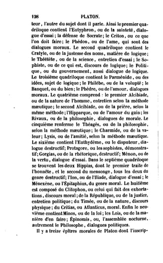 138 PLATON. 
teur, l'autre du sujet dont il parle. Ainsi le premier qua­driloque 
contient l'Eutyphron, ou de la sainteté, dialo­gue 
d'essai ; la défense de Socrate; le Critonf ou ce que 
Ton doit faire; le Phédon, ou de l'ame, qui sont des 
dialogues moraux. Le second quadriloque contient le 
Cratyle, ou de la justesse des noms, matière de logique; 
le Théétète, ou de la science, entretien d'essai ; le So­phiste, 
ou de ce qui est, discours de logique; le Politi­que, 
ou du gouvernement, aussi dialogue de logique. 
Le troisième quadriloque contient le Parménide, ou des 
idées, sujet de logique ; le Philèbe, ou de la volupté ; le 
Banquet, ou du bien; le Phèdre, ou de l'amour, dialogues 
moraux. Le quatrième comprend : le premier Alcibiade, 
ou de la nature de l'homme, entretien selon la méthode 
maeutique; le second Alcibiade, ou de la prière, selon la 
même méthode ; l'Hipparque, ou de l'amour du gain ; les 
Rivaux, ou de la philosophie, 'dialogues de morale. Le 
cinquième renferme le Théagès, ou de la philosophie, 
selon la méthode maeutique ; le Charmide, ou de la va­leur 
; Lysis, ou de l'amitié, selon la méthode mseuttque. 
Le sixième contient l'Euthydème, ou le disputeur, dia­logue 
destructif; Protagore» ou les sophistes, démonstra­tif; 
Gorgias, ou de la rhétorique, destructif; Méoon, ou de 
la vertu, dialogue d'essai. Dans le septième quadriloque 
se trouvent les deux Hippias, dont le premier traite de 
l'honnête, et le second du mensonge, tous les deux du 
genre destructif; l'Ion, ou de l'Iliade, dialogue d'essai ; le 
Ménexène, ou l'Épitaphius, du genre moral. Le huitième 
est composé du Clitophon, ou celui qui fait des exhorta­tions 
, discours moral ; de la République, ou de la justice, 
entretien politique; du Timées ou de la nature, discours 
physique ; du Critias, ou Atlanticus, moral. Enfin le neu­vième 
contient Minos, ou de la loi ; les Lois, ou de la ma­nière 
d'en faire; Épinomis» ou, l'assemblée nocturne, • 
autrement le Philosophe, dialogues politiques. 
Il y a treize épîtres morales de Platon dont l'inscrip- 
 