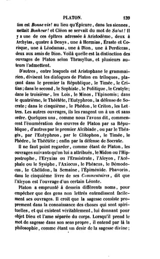 PLATON. 139 
tion est Bmim vie! au lieu qu'Épicure , clans les siennes , 
mettait Bonheur! et Cléon se servait du mot de Sakit! Il 
y a une de ces épîtres adressée à Aristodème, deux à 
Archytas, quatre à Deoys, une à Hermias, Éraste et Co-risque, 
une à Léodamas, une à Dion, une à Perdiccas, 
deux au* amis de Dion. Voilà quelle est la distinction des 
ouvrages de Platon selon Thrasyllus,-et plusieurs au­teurs 
l'admettent. 
D'autres, entre lesquels est Aristophane le grammai­rien, 
divisent les dialogues de Platon en triloques, pla­çant 
dans le premier la République, le Timée, le Cri-tias 
; dans le second t le Sophiste, le Politique, le Cratyle; 
daos le troisième, les Lois, le Minos, l'Epinomis; dans 
le quatrième, le Théétète, l'Eutyphron, la défense de So-crate 
; daos le cinquième, le Pbédoo, le Cri ton, les Let •- 
très. Les autres ouvrages, ils les rangent un à un et sans 
ordre. Quelques uns, comme nous l'avons dit, commen­cent 
rénumération des oeuvres de Platon par sa Répu­blique 
, d'autres par le premier Alcibiade, ou par le Tbéa-gès, 
par l'Eutyphron, par le Clitophon, le Timée, le 
Phèdre, le Théétète ; enfin par la défense de Socrate. 
Il ne faut point regarder, comme étant de Platon, les 
ouvrages suivants qu'on lui a attribués, leMidon ou l'Hip-postropbe, 
FEryxias ou FErasistrate, l'Alcyon, l'Acé­phale 
ou le Sysipbe, l'Axiocus, le Pbéacus, le Démodo-cus, 
le Chélidon, la Semaine, FÉpîménide. Pbavorio, 
dans le cinquième livre de ses Commentaires, dit que 
l'Alcyon est l'ouvrage d'un certain- Léonte. 
Platon a emprunté à dessein différents noms, pour 
empêcher que des gens non lettrés entendissent facile­ment 
ses ouvrages. Il croit que la sagesse consiste pro­prement 
dans la connaissance des choses qui sont spiri­tuelles 
, et qui existent véritablement, lui donnant pour 
objet Dieu et Famé séparée du corps. Lorsqu'il prend le 
mot de sagesse dans son sens propre, il entend par là la 
philosophie, comme étant un désir de la sagesse divine ; 
 