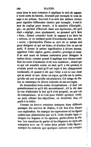 140 PLATON, 
mais dans le sens commun il applique le mot de sagesse 
à toute sorte de talents, donnant par exemple le nom de 
sage à un artisan. Souvent il se sert des mêmes termes 
pour signifier différentes choses : par exemple, il met le 
mot de négligé pour ample, à la manière d'Euripide, 
qui, en parlant d'Hercule dans son Lycimnius, dit qu'il 
était <c négligé, sans ajustement, ne pensant qu'à faire 
ce bien, faisant consister toute la sagesse à en faire les 
« actions, et ne mettant point d'ornements dans ses dit- 
« cours. » Quelquefois Platon se Sert de ce même .mot 
pour désigner ce qui est beau, et d'autres fois ce qui est 
petit. IL donne la même signification à divers termes, 
appelant l'idée espèce, genre, modèle, principe et cause. 
11 se sert aussi de termes contraires pour désigner la 
même chose, comme quand il appliqpe aux choses sensi­bles 
les mots d'existence et de non-existence, disant que 
ce qui est sensible existe en tant qu'il a été produit, et 
n'existe point en tant qu'il est sujet à des changements 
continuels; et quand il dit que l'idée n'est ni une chose 
qui se meut ni une chose en repos, qu'elle est la même, 
qu'elle est une et qu'elle est plusieurs. Cet usage de Pla­ton 
se remarque en divers endroits de ses ouvrages. 
Ils demandent trois sortes d'explications : il faut voir 
premièrement ce qu'il dit ; secondement, s'il le dit dans 
la vue d'atteindre le but qu'il s'est proposé, ou par voie 
de comparaison, et si c'est pour établir quelque vérité, 
ou pour réfuter des objections; en troisième lieu, s'il 
parle à la lettre. . 
Comme on trouve certaines marques dans différente 
passages des oeuvres de Platon, il est bon d'en donner 
une explication. On marque les expressions et les figures 
usitées aux platoniciens par un X. Cette double ligne = 
désigne les dogmes et les opinions particulières de Pla­ton, 
Les manières de parler et les élégances de style sont 
marquées avec un -X* entre deux points. Cette figure*! 
marque les endroits que quelques auteurs ont corrigés; 
 