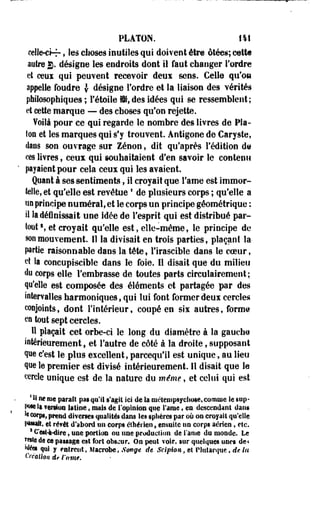 PLATON. 141 
celle-ci-r » les choses inutiles qui doivent être ôtées; cette 
autre g. désigne les endroits dont il faut changer Tordre 
et ceux qui peuvent recevoir deux sens. Celle qu'on 
appelle foudre | désigne l'ordre et la liaison des vérités 
philosophiques ; l'étoile ffi, des idées qui se ressemblent; 
et cette marque — des eboses qu'on rejette. 
Voilà pour ce qui regarde le nombre des livres de Pla­ton 
et les marques qui s'y trouvent. Antigone de Caryste, 
dans son ouvrage sur Zenon, dit qu'après l'édition d@ 
ces livres, ceux qui souhaitaient d'en savoir le contenu 
pyaient pour cela ceux qui les avaient. 
Quant à ses sentiments, il croyait que Famé est immor­telle, 
et qu'elle est revêtue * de plusieurs corps ; qu'elle a 
no principe numéral, et le corps un principe géométrique : 
il la définissait une idée de l'esprit qui est distribué par­tout 
», et croyait qu'elle est, elle-même, le principe de 
son mouvement. Il la divisait en trois parties, plaçant la 
partie raisonnable dans la tête, l'irascible dans le coeur, 
et la concupiscible dans le foie. Il disait que du milieu 
«lu corps elle l'embrasse de toutes parts circulairement; 
qu'elle est composée des éléments et partagée par des 
intervalles harmoniques, qui lui font former deux cercles 
conjoints, dont l'intérieur, coupé en sis autres, forme 
en tout sept cercles. 
Il plaçait cet orbe-ci le long du diamètre à la gauche 
intérieurement, et l'autre de côté à la droite, supposant 
que c'est le plus excellent, pareequ'il est unique, au lieu 
que le premier est divisé intérieurement. Il disait que le 
cercle unique est de la nature du même, et celui qui est 
* II fie me parait pas qu'il s'agît ici de la mêtempsycliute, connue le sup­pose 
la ?ef§i«! latine, mais de I opinion que t'ame, en descendant dans 
k corps, prend diverses qualités dans Ses «plières par où on croyait qu'elle 
lestait, êî revêt d'abord on corps élhérien, «milite un corps aérien » eSc. 
s €*esH~dire, une portion on une production de l'an ta du monde. Le 
Mtîe de ce passage est fort obscur. On peut voir, sur quelques unes de< 
Mées qui y mirent, Macrobe, Songe de Scipion,el Plutarque, de la 
Création de l'ami. 
 