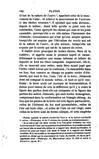 142 PLATON, 
divisé de la nature de l'attire  appelant celui-là le mou­vement 
de Tame, et celui-ci le mouvement de l'univers 
et des étoiles errantes *. Il ajoutait que cette division, 
depuis le milieu, étant telle qu'elle se joint vers les 
extrémités, Famé aperçoit les choses qui sont et les joint 
ensemble, parcequ'elle a en elle-même l'harmonie des 
éléments; connaissance qui n'est qu'une simple opinion 
lorsqu'elle est acquise par l'élévation du cercle qui est 
de la nature de Vautre, et une science, lorsqu'elle est 
acquise par le cercle qui est de la nature du même. 
I! établit deux principes de toutes choses, Dieu et la 
matière; et appelle aussi le premier esprit et cause, 
définissant la matière une masse informe et infinie de 
laquelle se font les êtres composés. Auparavant, dit-il9 
elle se mouvait sans ordre; mais Dieu ayant jugé que 
l'ordre valait mieux que la confusion, Fa rassemblée dans 
un lieu. Son essence se change en quatre sortes d'élé­ments, 
qui sont le feu, l'eau, l'air et la terre, éléments 
dont est composé le monde même, et tout ce qu'il ren­ferme 
: la terre seule est exempte de transmutation. Il 
donne pour raison de cela la différence qu'il y a entre la 
figure des parties dont elle est composée et la figure des 
parties des autres éléments, qui sont toutes homogènes, 
comprenant dans la conformation un triangle oblong. Au 
lieu que les parties de la terre ont leur figure particulière, 
celles de l'élément du feu sont pyramidales, celles de 
l'air ont huit côtés, et celles de Feau en ont vingt; mais 
celles de la terre sont de forme cubique, et cela empêche 
4 Platon appelait Sa nature matérielle l'autre, et la Rature spirituelle 
if même. ( Plutarque. de la Création du monde, au commencement) 
3 Je ne sais si par ces deux cercles ii ne faut point entendre les deux 
inoitvemf nts de l'aroe que supposaient les platoniciens :1e premier est celui 
par lequel elle se meut elle-même et a rapport aux choses spirituelles; le 
second est celui par lequel e>le ment le corps et a rapport aux choses 
sensibles. Et 11 me semble qu'ils regardaient ce second mouvement comme 
produit ou dirigé par le moufement de I'ame du monde, ou de ce qu'il* 
appelaient ainsi. ( Plutarque, du Mouvement selon le côté et selon ii 
diamètre t opnsc. 27.) 
 