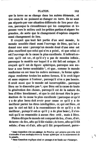 PLATON. 143 
que la terre ne se change dans les.autres éléments, et 
que ceux-là ne puissent se changer en terre. Ils ne sont 
pas séparés par une situation différente de lieu pour cha­cun, 
parceque la circonférence qui les comprime et les 
pousse vers le milieu unit les petites parties et sépare les 
grandes, de «orte que le changement d'espèces emporte 
aussi changement de lieu. 
Il croyait que tout fait partie d'un seul monde, le 
monde sensible étant aussi l'ouvrage de Dieu, qui lui a 
donné une ame : parcequ'un monde doué d'une ame est 
plus excellent que celui qui n'en a point, et que celui-ci 
est l'ouvrage de la cause la plus excellente. Il inférait en­core 
qu'il est un, et qu'il n'y a pas de mondes ininis, 
parceque le modèle sur lequel il a été fait est unique. Il 
croyait- qu'il est de figure sphérique, parceque son au­teur 
a une forme semblable  et que, comme le monde 
renferme'en soi- tous les autres animaux, la forme sphé­rique 
renferme toutes les autres formes. Il le croit léger 
et sans organes à l'entour, pareequ'il n'en a pas besoin. 
Il croit aussi que le monde est incorruptible;-parceque 
Dieu ne le dissoudra pass ; que Dieu est la cause de toute 
la génération des choses, pareequ'il est de la nature du. 
bon d'être bienfaisant, et que le ciel devant être'la pro­duction 
de la cause la'plus excellente (parceque ce qu'il 
y a de plus beau doit avoir pour cause ce qu'il y a de 
meilleur parmi les êtres intelligibles, ce qui est Dieu, et 
que le ciel est fait à la ressemblance de ce qu'il y a de 
meilleur,-puisqu'il est ce qu'il y a de plus beau), il s'en­suit 
qu'il ne ressemble à aucun' être créé, mais à Dieu. 
Platon dit que le monde est composé de feu, d'eau, d'air, 
de terre : de feu, afin qu'il fût visible ; de terre, afin qu'il fût 
solide; d'eau et d'air, afin qu'il fût proportionné, parce- 
* IèMQ Casanfaon cite un p«§§age de Proclns qui prouve que cela' doit 
•'entendre d'une aoaiogifs entre la forme sphérique et le mouvement de 
la peaiée. 
3 !§atc Caïaabon eipifque ainsi ce passage et m fosde sur l'iutarque. ' 
 