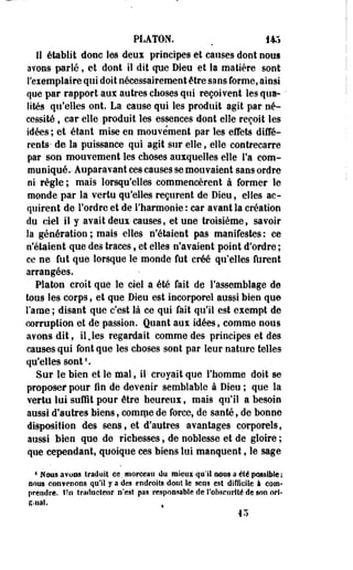 PLATON. . 145 
II établit donc les deux principes et causes dont nous 
avons parlé, et dont il dit que Dieu et la matière sont 
S'esemplaire qui doit nécessairement être sans forme, ainsi 
que par rapport aux autres choses qui reçoivent les qua- ' 
fîtes qu'elles ont. La cause qui les produit agit par né­cessité 
, car elle produit les essences dont elle reçoit les 
idées; et étant mise en mouvement par les-effets diffé­rents- 
de la puissance qui agit sur elle, elle contrecarre 
par son mouvement les choses auxquelles elle fa com­muniqué.- 
Auparavant ces causes se mouvaient sans ordre 
ni règle; mais lorsqu'elles commencèrent à former le 
monde par la vertu qu'elles reçurent de Dieu, elles ac­quirent 
de l'ordre et de l'harmonie : car avant la création 
du ciel il y avait deux causes, et une troisième, savoir 
la génération ; mais elles n'étaient pas manifestes : ce 
n'étaient que des traces, et elles n'avaient point d'ordre ; 
ce ne fut que lorsque le monde fut créé qu'elles lurent 
arrangées. 
Platon croit que le ciel a été fait de l'assemblage de 
tous les corps, et que Dieu est incorporel aussi bien que 
lame ; disant que c'est là ce qui fait qu'il est exempt de 
corruption et de passion. Quant aux idées, comme nous 
avons dit, il,les regardait comme des principes et des 
causes qui font que les choses sont par leur nature telles 
qu'elles sont1. 
Sur le bien et le mal, il croyait que l'homme doit se 
proposer pour fin de devenir semblable à Dieu ; que la 
vertu lui suffit pour être heureux, mais qu'il a besoin 
aussi d'autres biens, eomipe de force, de santé, de bonne 
disposition des sens, et d'autres avantages corporels, 
aussi bien que de richesses, de noblesse et de gloire ; 
que cependant, quoique ces biens lui manquent, le sage 
4 M mis avons traduit ce. morceau du mieux qu'il mm a été possible ; 
nous coûYeoons qu'il y a des endroits dont le sens est difficile à com­prendre, 
lîn traducteur n'est pas responsable de l'obscurité de son ort- 
R-iiaS. % 
43 
 