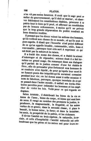 1 4 6 . PLATON. 
n'en vit pas moins heureux. Il croit que le sage peut se 
mêler du gouvernement, qu'il doit se marier! « S e r ­ver 
fidèlement les constitutions établies, procurerT a 
par de bonnes ordonnances, à moins qu'il ne prévoie 
que la trop grande dépravation du public rendra* 2 
bons desseins inutiles. '"nurau «es 
JiFVTl6S diCUX VOient , e s actions ^ hommes, 
qu Us veillent aux choses de ce monde, et qu'ils sont de 
pursesprite. H disait que l'honnête n'est SSSU 
de ce qu'on appelle louable, raisonnable utile, beau e 
convenable, parceque tout cela sert à exprimer T c u 
est dicté par la nature et la raison q 
dinterroll ^t™™ ** Ch°9e8'e t a étab,i l a dmterroger et de répondre; science dont il a ^fanitcluei - 
qur"irdned,usage;0n remarque dans ~ «Si 
ZD« eu,^ affii„nH d e pers*u aJUdeSrt, Cpel uCso fmormtee mde'nutn ea ulxo ih oétmaMmeiesd dee 
»nee fmt«s»tnntt np.arneC»H deésq Ulaitkém' *ité s^ q u'il«s au^r aienl et "c o™mm<i s*es 
Tm de fïhl?! °n ,Ui d ° n n a aUSsi a «*»» « « — * 
nastïLnZ' rceque;quoique incertain d e c e«u i 
se passait dans 1 autre monde, il mêlait ses écrits d'his- S,n£rr,inUmider ies h o m m "e t '--£ 
dogmes 'S- V0Ua P°Ur Ce <ui r e ^ e ses 
biéÏs0 ndeAS^K, diSïib"ait leS biens de »* vie en de nouf I. r ? ' 'enS dU ^ ' et biens 1"« s»"» "°« 
Îrudence F" *" n ° m b r e de8 premiers >a *"*•. «• 
Î S t a ï ' ^ J f a g n a"»m i t é > ,a f™«a»<*. ^ les autres 
ver us de ce genre; dans la seconde classe, il place la 
Sle s anus 1la pro^spéïrit*é deU l af °practer;i ee,t edta lness ,rai chtreosisseièsm. e, 
clTjr^ e" ** e9pèces ', a Murène, la «, 
tend^l „ , h° ! P , t a , i t é : ramitié nat"elle est cette 
tendresse que les pères et les mères ont pour leurs en- 
 