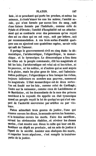 PLATON. 147 
Oints, et ce penchant qui porte les proches, et même les 
animaux, à s'entr'aimer les uns les autres ; l'amitié so­ciale, 
qui n'est formée par aucun lien du sang, natt 
d'une liaison formée par l'habitude, comme celle de 
Pylade et d'Oreste; l'amitié d'hospitalité est un attache­ment 
qui se contracte avec des personnes qu'on reçoit 
ehez soi ou chez qui on est reçu, soit par lettres, soit, 
par recommandation. A ces trois sortes d'amitié quel­ques 
uns en ajoutent une quatrième espèce, savoir, celle 
qui naît de l'amour. 
Il partage le gouvernement civil en cinq états : le dé­mocratique, 
l'aristocratique, l'oligarchique, le monar­chique 
, et le tyrannique. Le démocratique a lieu dans 
les villes où le peuple commande, élit les magistrats et 
fait les lois ; l'aristocratique est celui où ni les riches, ni 
les pauvres, ni les nobles, ni d'autres qui se sont acquis 
de la gloire s mais les plus gens de bien, ont l'adminis­tration 
publique ; l'oligarchique a lieu lorsque les riches, 
toujours inférieurs en nombre aux pauvres, nomment 
les magistrats. L'état monarchique est de deux sortes : 
Ton est fondé sur les lois , comme celui de Carthagte ; 
l'autre sur la naissance f comme ceux de Lacédémone et 
de Macédoine, où les descendants de la race des princes 
succèdent à la royauté. On appelle un. état tyrannique 
quand un peuple reçoit la loi de quelqu'un qui s'est em* 
pré de l'autorité souveraine par artifice ou par vio­lence. 
Platon admettait trois genres de justice, l'une qui 
s'exerce envers les dieux, la seconde enfers les hommes s 
et la troisième envers les morts. Faire des sacrifices t 
suivant les cérémonies établies, et révérer les choses 
sacrées, c'est rendre aux dieux le culte qui leur est dû. 
Restituer un dépôt au prochain, est un acte de justice à 
l'égard de la société. Assister aux obsèques des morts, 
et respecter leurs sépulcres, c'est remplir la troisième 
partie de la justice. 
 