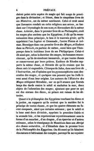 4 PRÉFACE. 
daient point cette espèce de magie qui fait usage de presti­ges 
dans la divination ; et Binon, dans le cinquième livre de 
ses Histoires, est du même sentiment. Celui-ci croit aussi 
que Zoroastre rendait un culte religieux aux astres, se fon­dant 
sur l'étymologie de son nom; et Hermodore dit la même 
chose. Aristote, dans le premier livre de sa Philosophie, croît 
les mages plus anciens que les Egyptiens; il dit qu'ils recon­naissaient 
deux principes, le bon et le mauvais génie ; qu'ils 
appelaient l'un Jupiter et Orosmade, l'autre Pluton et Ari-man. 
Hermippe dans son premier livre des Mages, et Eudoxe 
dans sa Période, en parlent de même, aussi bien que Théo­pompe 
dans le huitième livre de ses Philippiques. Celui-ci 
dit aussi que, selon la doctrine des mages, les hommes ressus­citeront 
, qu'ils deviendront immortels, et que toutes choses 
se conserveront par leurs prières. Eiidème de Rhodes rap­porte 
la même chose, et Hécatée dit qu'ils croient que les 
dieux ont clé engendrés. Cléarquede Solos, dans son livre de 
Y Instruction 9 est d'opinion que les gymnosophistes sont des­cendus 
des mages, et quelques uns pensent que les Juifs ti­rent 
aussi d'eux leur origine. Les auteurs de l'Histoire des 
Mages critiquent Hérodote, sur ce qu'il avance que Xerxès 
lança des dards contre le soleil et enchaîna la mer, deux 
objets de l'adoration des mages ; ajoutant que pour ce qui 
est des statues des dieux, ce prince eut raison de les dé­truire. 
Quant à la philosophie des Egyptiens touchant les dieux et 
la justice, on rapporte qu'ils croient que la matière fut le 
principe de toutes choses, et que les quatre éléments en fu­rent 
composés, ainsi que certains animaux ; que le soleil et 
la lune sont deux divinités, appelant la première Osîris et 
la seconde Isis, et les représentant mystérieusement sous la 
forme d'un escarbot, d'un dragon, d'un épervier et d'autres 
animaux, selon le témoignage de Manéthon dans son Abrégé 
des choses naturelles, et d'Hécathée dans le premier livre 
de la Philosophie des Égyptiens, On dit aussi qu'ils faisaient 
des statues et bâtissaient des temples, parcequlls ne voyaient 
 
