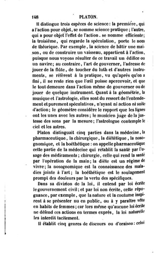 148 PLATON. 
Il distingue trois espèces de science: la première, qui 
a Faction pour objet, se nomme science pratique ; l'autre, 
qui a pour objet l'effet de Faction. se nomme efficiente; 
la troisième, qui regarde la spéculation, porte le nom 
de théorique. Par exemple, la science de bâtir une mai­son, 
ou de construire un vaisseau, appartient â Faction, 
puisque nous voyons résulter de ce travail un édifice ou 
un navire; au contraire, Fart de gouverner, Fadresse de 
jouer de la flûte , de toucher du luth et d'autres instru­ments 
, se réfèrent à la pratique, vu qu'après qu'on a 
fini, il ne reste rien que l'oeil puisse apercevoir, et que 
le tout demeure dans Faction même de gouverner ou de 
jouer de quelque instrument. Quanta la géométrie, la 
musique et Fastrologie, elles sont du ressort de l'entende­ment 
et purement spéculatives, n'ayant ni action ni suite 
d'action ; le géomètre considère le rapport que les lignes 
ont les unes avec les autres ; le musicien juge de la jus­tesse 
des sons par la mesure ; l'astrologue contemple le 
ciel et les astres. 
Platon distinguait cinq parties dans la médecine, la 
pharmaceutique, la chirurgique, la diététique , la noso-gnomique, 
et la boéthétique : on appelle pharmaceutique 
cette partie de la médecine qui rétablit la santé par l'u­sage 
des médicaments ; chirurgie, celle qui rend la santé 
par Fopération de la main ; la diète est un régime de 
vivre ; la nosognomique est la connaissance des mala­dies 
jointe à Fart ; la boéthétique est le soulagement 
prompt des douleurs par la vertu des spécifiques. 
Dans sa division de la loi, il entend par loi écrite 
le gouvernement civil ; et par loi non écrite, cette répu­gnance 
, par exemple, que la nature et la coutume inspi­rent 
à se présenter nu en public, ou à y paraître vélo 
en habits de femmes ; car lors même qu'aucune loi écrite 
ne défend ces actions en termes exprès, la loi naturelle 
les interdit tacitement. 
H établit cinq genres de discours ou d'oraison: celui 
 