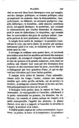 PLATON. 149 
doot se servent dans leurs harangues ceux qui remplis­sent 
des charges publiques, se nomme politique; celui 
qu'emploient les orateurs dans la démonstration, lors­qu'ils 
louent, ou blâment, ou accusent quelqu'un, s'-ap-pelle 
rhétorique ; le troisième, usité dans les entretiens 
privés, est appelé idiotique; le quatrième, qui consiste 
en raisonnements par courtes demandes et réponses, 
porte le nom de dialectique; le cinquième, qui consiste 
dans la conversation des gens de quelque métier, lors­qu'ils 
parlent de leur profession, est dit technique. 
II compte trois sortes de musique : la première s'exé­cute 
par la voix, qui est le chant ; la seconde par quelque 
instrument joint à la voix; la troisième] par les instru­ments 
sans la voix. 
Il envisage la noblesse sous quatre faces, et reconnaît 
pour nobles ceux dont les ancêtres ont donné des marques 
de probité, de courage et d'équité, ceux qui descendent 
de race de princes et de grands seigneurs, ceux dont les 
. ancêtres ont illustré leur nom par des triomphes dans 
la guerre et des couronnes dans les jeux, ceux enfin qui 
se distinguent par leur grandeur d'ame, et qui ne doi­vent 
leur élévation qu'à leurs belles qualités, 
11 compte trois sortes de beautés : l'une estimable, 
comme celle du visage; l'autre, comme une maison 
meublée qui,-outre qu'elle est belle, est de service; la 
dernière, avantageuse comme l'étude et les lois qui ten­dent 
principalement au bien de la société. 
il distingue trois parties dans la nature de Famé, la 
raisonnable, la concup'iscible et l'irascible ; attribuant à 
ta partie raisonnable les pensées, les desseins, les ré­flexions, 
lés conseils et autres actions de l'esprit; à la 
partie concupiscible l'appétit des aliments, le plaisir 
charnel, et ce qui y a rapport; à l'irascible la sécurité, la 
volupté, la douleur et la colère. 
U établit quatre, espèces de vertus consommées, la pru­dence 
, la justice, la force et la tempérance. La prudence 
45. 
 